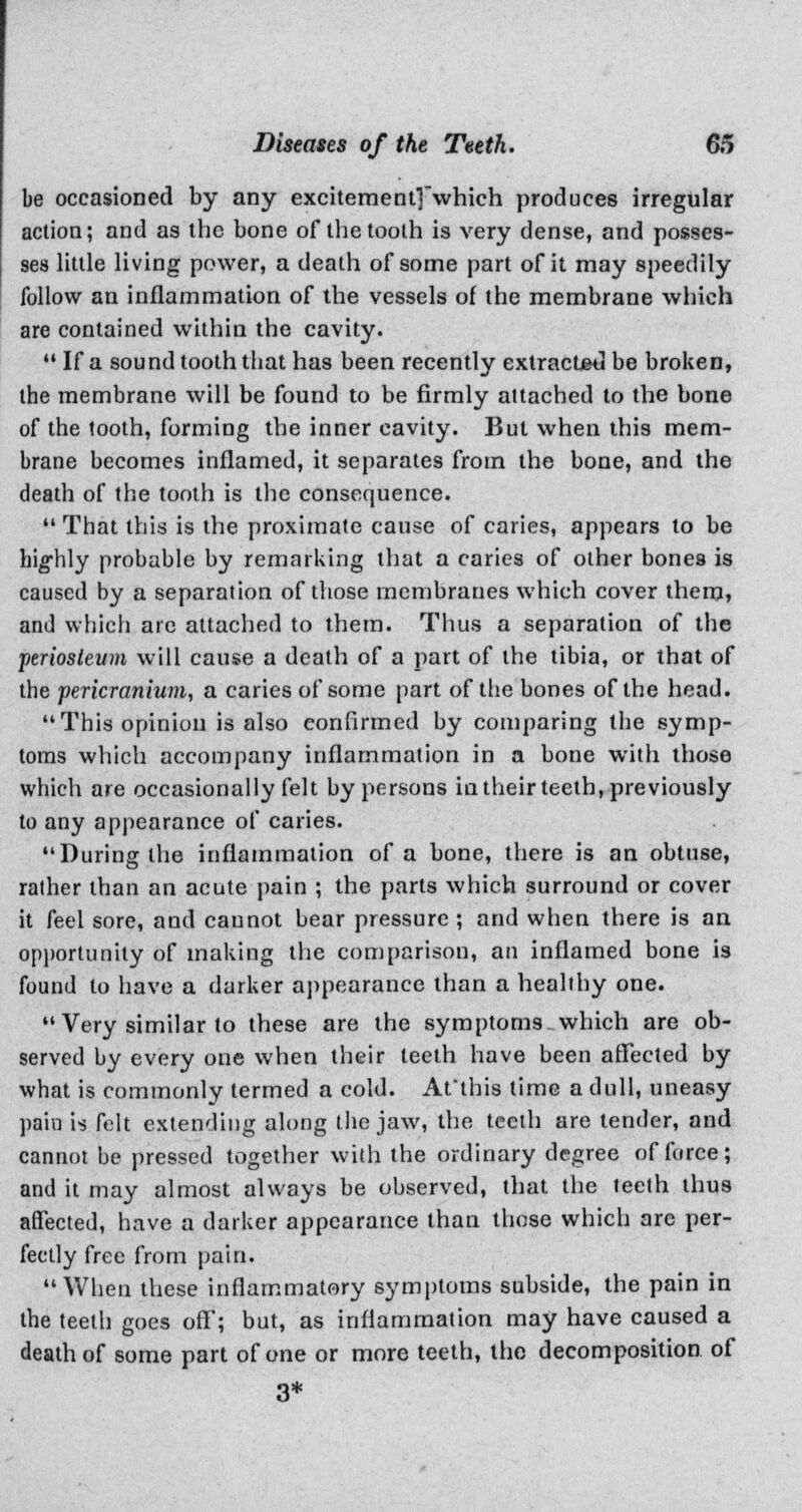 be occasioned by any exciteraent]which produces irregular action; and as the bone of the tooth is very dense, and posses- ses little living power, a death of some part of it may speedily follow an inflammation of the vessels of the membrane which are contained within the cavity. •■• If a sound tooth that has been recently extracted be broken, the membrane will be found to be firmly attached to the bone of the tooth, forming the inner cavity. But when this mem- brane becomes inflamed, it separates from the bone, and the death of the tooth is the consequence.  That this is the proximate cause of caries, appears to be highly probable by remarking that a caries of other bones is caused by a separation of those membranes which cover them, and which arc attached to them. Thus a separation of the periosteum will cause a death of a part of the tibia, or that of the pericranium, a caries of some part of the bones of the head. This opinion is also confirmed by comparing the symp- toms which accompany inflammation in a bone with those which are occasionally felt by persons in their teeth, previously to any appearance of caries. During the inflammation of a bone, there is an obtuse, rather than an acute pain ; the parts which surround or cover it feel sore, and cannot bear pressure; and when there is an opportunity of making the comparison, an inflamed bone is found to have a darker appearance than a healthy one. Very similar to these are the symptoms which are ob- served by every one when their teeth have been affected by what is commonly termed a cold. At'this time a dull, uneasy pain is felt extending along the jaw, the teeth are tender, and cannot be pressed together with the ordinary degree of force; and it may almost always be observed, that the teeth thus affected, have a darker appearance than those which are per- fectly free from pain.  When these inflammatory symptoms subside, the pain in the teeth goes off; but, as inflammation may have caused a death of some part of one or more teeth, the decomposition of 3*