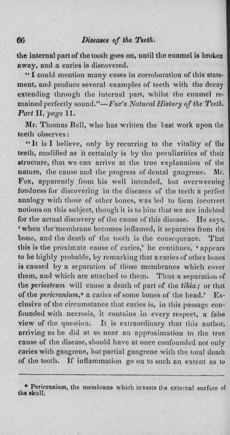 the internal part of the tooth goes on, unt il the enamel is broken away, and a caries is discovered.  I could mention many cases in corroboration of this state- ment, and produce several examples of teeth with the decay extending through the internal part, whilst the enamel re- mained perfectly sound.—Fox's Natural History of the Teeth. Part II, page 11. Mr. Thomas Bell, who has written the be3t work upon the teeth observes:  It is I believe, only by recurring to the vitality of the teeth, modified as it certainly is by the peculiarities of their structure, that we can arrive at the true explanation of the nature, the cause and the progress of dental gangrene. ]\lr. Fox, apparently from his well intended, but overweening fondness for discovering in the diseases of the teeth a perfect analogy with those of other bones, was led to form incorrect notions on this subject, though il is to him that we are indebted for the actual discovery of the cause of this disease. He says, • when the membrane becomes inflamed, it separates from the bone, and the death of the tooth is the consequence. That this is the proximate cause of caries,' he continues, ' appears to be highly probable, by remarking that a caries of other bones is caused by a separation of those membranes which cover them, and which are attached to them. Tims a separation of the periosteum will cause a death of part of the tibia; or that of the pericranium,* a caries of some bones of the head.' Ex- clusive of the circumstance that caries is, in this passage con- founded with necrosis, it contains in every respect, a false view of the question. It is extraordinary that this author, arriving as he did at so near an approximation to the true cause of the disease, should have at once confounded not only caries with gangrene, but partial gangrene with the total death of the tooth. If inflammation go on to such an extent as to * Pericranium, the membrane which invests the external surface of the ekull.