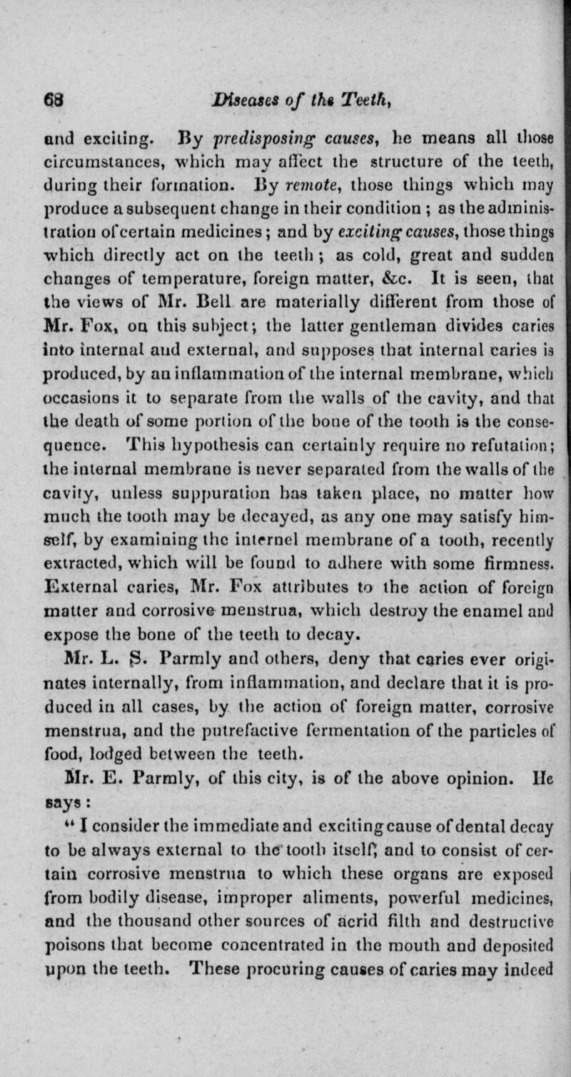 and exciting. By predisposing causes, he means all those circumstances, which may affect the structure of the teeth, during their formation. By remote, those things which may produce a subsequent change in their condition ; as the adminis- tration of certain medicines; and by exciting causes, those things which directly act on the teeth ; as cold, great and sudden changes of temperature, foreign matter, &c. It is seen, that the views of Mr. Bell are materially different from those of Mr. Fox, on this subject; the latter gentleman divides caries into internal and external, and supposes that internal caries is produced, by an inflammation of the internal membrane, which occasions it to separate from the walls of the cavity, and that the death of some portion of the bone of the tooth is the conse- quence. This hypothesis can certainly require no refutation; the internal membrane is never separated from the walls of the cavity, unless suppuration has taken place, no matter how much the tooth may be decayed, as any one may satisfy him- self, by examining the intcrnel membrane of a tooth, recently extracted, which will be found to adhere with some firmness. External caries, Mr. Fox attributes to the action of foreign matter and corrosive menstrua, which destroy the enamel and expose the bone of the teeth to decay. Mr. L. 3. Parmly and others, deny that caries ever origi- nates internally, from inflammation, and declare that it is pro- duced in all cases, by the action of foreign matter, corrosive menstrua, and the putrefactive fermentation of the particles of food, lodged between the teeth. Mr. E. Parmly, of this city, is of the above opinion. lie says:  I consider the immediate and exciting cause of dental decay to be always external to the tooth itself*, and to consist of cer- tain corrosive menstrua to which these organs are exposed from bodily disease, improper aliments, powerful medicines, and the thousand other sources of acrid filth and destructive poisons that become concentrated in the mouth and deposited upon the teeth. These procuring causes of caries may indeed