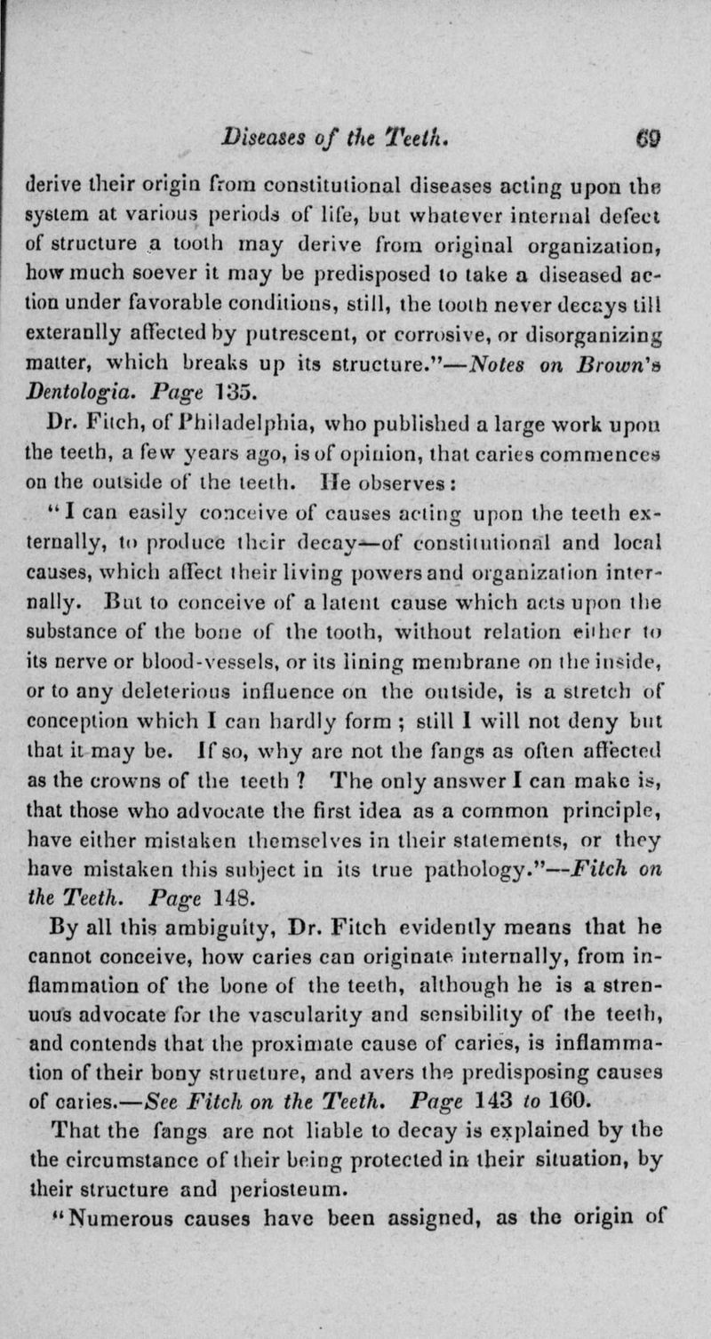 derive their origin from constitutional diseases acting upon the system at various periods of life, but whatever internal defect of structure a tooth may derive from original organization, how much soever it may be predisposed to take a diseased ac- tion under favorable conditions, still, the loolh never decays till exteranlly affected by putrescent, or corrosive, or disorganizing matter, which breaks up its structure.—Notes on Brown's Dentologia. Page 135. Dr. Filch, of Philadelphia, who published a large work upon the teeth, a few years ago, is of opinion, that caries commences on the outside of the teeth. He observes: I can easily conceive of causes acting upon the teeth ex- ternally, to produce their decay—of constitutional and local causes, which affect their living powersand organization inter- nally. But to conceive of a latent cause which acts upon the substance of the bone of the tooth, without relation either to its nerve or blood-vessels, or its lining membrane on the inside, or to any deleterious influence on the outside, is a stretch of conception which I can hardly form ; still I will not deny but that it may be. If so, why are not the fangs as often affected as the crowns of the teeth ? The only answer I can make is, that those who advocate the first idea as a common principle, have either mistaken themselves in their statements, or they have mistaken this subject in its true pathology.—Fitch on the Teeth. Page 148. By all this ambiguity, Dr. Fitch evidently means that he cannot conceive, how caries can originate internally, from in- flammation of the bone of the teeth, although he is a stren- uous advocate for the vascularity and sensibility of the teeth, and contends that the proximate cause of caries, is inflamma- tion of their bony structure, and avers the predisposing causes of caries.—See Fitch on the Teeth. Page 143 to 160. That the fangs are not liable to decay is explained by the the circumstance of their being protected in their situation, by their structure and periosteum. Numerous causes have been assigned, as the origin of