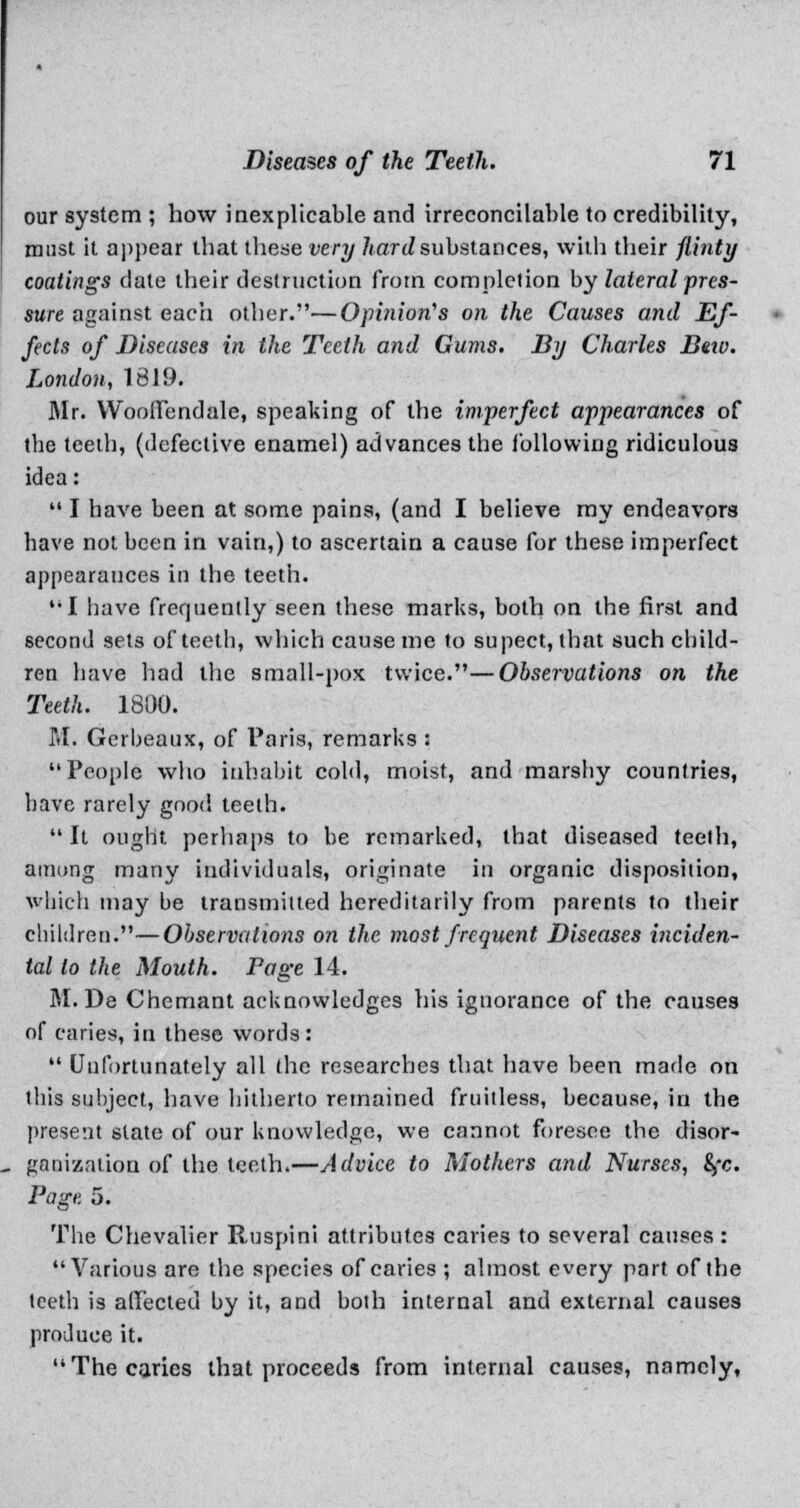 our system ; how inexplicable and irreconcilable to credibility, must it appear that these very liardsubstances, with their flinty coatings date their destruction from completion by lateral pres- sure against each other.—Opinion's on the Causes and Ef- fects of Diseases in the Teeth and Gums. By Charles Beiv. London, 1819. Mr. Wooffendale, speaking of the imperfect appearances of the teeth, (defective enamel) advances the following ridiculous idea:  I have been at some pains, (and I believe my endeavors have not been in vain,) to ascertain a cause for these imperfect appearances in the teeth. '•I have frequently seen these marks, both on the first and second sets of teeth, which cause me to supect, that such child- ren have had the small-pox twice.—Observations on the Teeth. 1800. M. Gerbeaux, of Paris, remarks : People who inhabit cold, moist, and marshy countries, have rarely good teeth. It ought perhaps to be remarked, that diseased teeth, aiming many individuals, originate in organic disposition, which may be transmitted hereditarily from parents to their children.—Observations on the most frequent Diseases inciden- tal to the Mouth. Page 14. M. De Chemant acknowledges his ignorance of the causes of caries, in these words:  Unfortunately all the researches that have been made on this subject, have hitherto remained fruitless, because, in the present slate of our knowledge, we cannot foresee the disor- ganization of the teeth.—Advice to Mothers and Nurses, fyc. Page 5. The Chevalier Ruspini attributes caries to several causes : Various are the species of caries ; almost every part of the teeth is affected by it, and both internal and external causes produce it. The caries that proceeds from internal causes, namely,