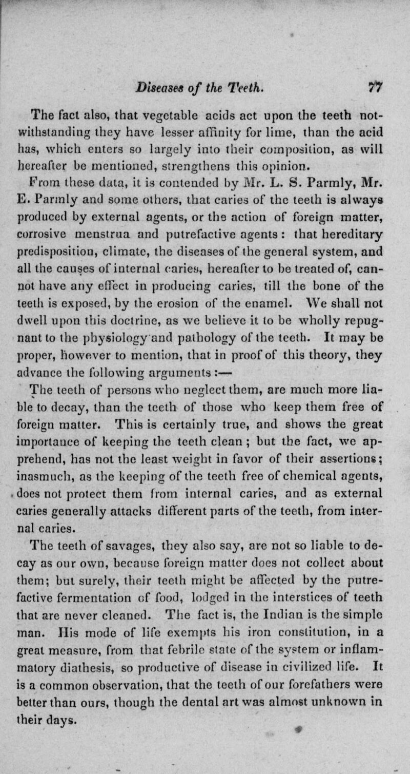 The fact also, that vegetable acids act upon the teeth not- withstanding they have lesser affinity for lime, than the acid has, which enters so largely into their composition, a3 will hereafter be mentioned, strengthens this opinion. From these data, it is contended by Mr. L. S. Parmly, Mr. E. Parmly and some others, that caries of the teeth is always produced by external agents, or the action of foreign matter, corrosive menstrua and putrefactive agents : that hereditary predisposition, climate, the diseases of the general system, and all the causes of internal caries, hereafter to be treated of, can- not have any effect in producing caries, till the bone of the teeth is exposed, by the erosion of the enamel. We shall not dwell upon this doctrine, as we believe it to be wholly repug- nant to the physiology and pathology of the teeth. It may be proper, however to mention, that in proof of this theory, they advance the following arguments:— The teeth of persons who neglect them, are much more lia- ble to decay, than the teeth of those who keep them free of foreign matter. This is certainly true, and shows the great importance of keeping the teeth clean ; but the fact, wc ap- prehend, has not the least weight in favor of their assertions; inasmuch, as the keeping of the teeth free of chemical agents, does not protect them from internal caries, and as external caries generally attacks different parts of the teeth, from inter- nal caries. The teeth of savages, they also say, are not so liable to de- cay as our own, because foreign matter does not collect about them; but surely, their teeth might be affected by the putre- factive fermentation of food, lodged in the interstices of teeth that are never cleaned. The fact is, the Indian is the simple man. His mode of life exempts his iron constitution, in a great measure, from that febrile state of the system or inflam- matory diathesis, so productive of disease in civilized life. It is a common observation, that the teeth of our forefathers were better than ours, though the dental art was almost unknown in their days.