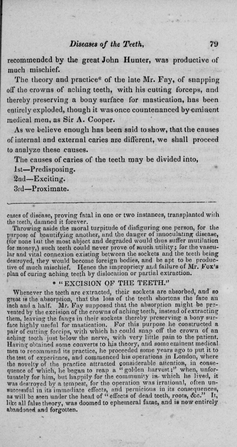 recomrneoded by the great John Hunter, was productive of much mischief. The theory and practice* of the late Mr. Fay, of snapping oiF the crowns of aching teeth, with his cutting forceps, and thereby preserving a bony surface for mastication, has been entirely exploded, though it was once countenanced by eminent medical men, as Sir A. Cooper. As we believe enough has been said to show, that the causes of internal and external caries are different, we shall proceed to analyze these causes. The causes of caries of the teeth may be divided into, 1st—Predisposing. 2nd—Exciting. 3rd—Proximate. cases of disease, proving fatal in one or two instances, transplanted wiih the teeth, damned it forever. Throwing aside the moral turpitude of disfiguring one person, for the purpose of beautifying another, and the danger of mnoculating disease, (for none but the most abject and degraded would thus suffer mutilation for money,) such teeth could never prove of much utility; for the vascu- lar and vital connexion existing between the sockets and the teeth being destroyed, they would become foreign bodies, and be apt to be produc- tive of much mischief. Hence the impropriety .aud failure of Mr. Fox's plan of curing aching teeth by dislocation or partial extraction. *  EXCISION OF THE TEETH. Whenever the teeth are extracted, their sockets are absorbed, and so great is the absorption, that, the loss of the teeth shortens the face an inch and a half. Mr. Fay supposed that the absorption might be pre- vented by the excision of the crowns of aching teeth, instead of extracting them, leaving the fangs in their sockets thereby preserving a bony sur- face highly useful for mastication. For this purpose he constructed a pair of cutting forcips, with which h.3 could snap off the crown of an aching tooth just below the nerve, with very little pain to the patient. Having obtained some converts to his theory, and some eminent medical men to recommend its practice, he proceeded some years ago to put it to the test of experience, and commenced his operations in London, where the novelty of the practice attracted considerable attention, in conse- quence of which, he began to reap a golden harvest; when, unfor- tunately for him, but happily for the community is- which he lived, it was destroyed by a tempest, for the operation was irrational, often un- auccessful in its'immediate effects, and pernicious in its consequences, aa will be seen under the head of  effects of dead teeth, roots, &c. It, like all false theory, was doomed to ephemeral fame, and is now entirely abandoned and forgotten.