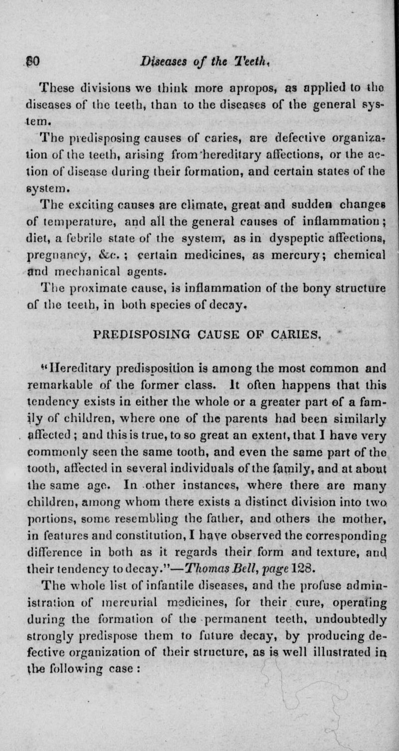 These divisions we think more apropos, as applied to tho diseases of the leelh, than to the diseases of the general sys- tem. The predisposing causes of caries, are defective organiza-? lion of the teeth, arising from hereditary affections, or the ac- tion of disease during their formation, and certain states of the system. The exciting causes are climate, great and sudden changes of temperature, and all the general causes of inflammation; diet, a febrile state of the system, as in dyspeptic affections, pregnancy, &c. ; certain medicines, as mercury; chemical flnd mechanical agents. The proximate cause, is inflammation of the bony structure of the teeth, in both species of decay. PREDISPOSING CAUSE OF CARIES, Hereditary predisposition is among the most common and remarkable of the former class. It often happens that this tendency exists in either the whole or a greater part of a fam- ily of children, where one of the parents had been similarly affected ; and this is true, to so great an extent, that I have very commonly seen the same tooth, and even the same part of tho tooth, affected in several individuals of the family, and at about the same age. In other instances, where there are many children, among whom there exists a distinct division into two portions, some resembling the fatber, and others the mother, in features and constitution, I have observed the corresponding difference in both as it regards their form and texture, and their tendency to decay.—Thomas Bell, pagel28. The whole list of infantile diseases, and the profuse admin- istralion of mercurial msdicines, for their cure, operating during the formation of the permanent teeth, undoubtedly strongly predispose them to future decay, by producing de- fective organization of their structure, as is well illustrated in the following case :