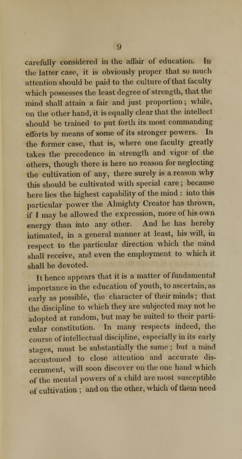 carefully considered in the affair of education. In the latter case, it is obviously proper that so much attention should be paid to the culture of that faculty which possesses the least degree of strength, that the mind shall attain a fair and just proportion; while, on the other hand, it is equally clear that the intellect should be trained to put forth its most commanding efforts by means of some of its stronger powers. In the former case, that is, where one faculty greatly takes the precedence in strength and vigor of the others, though there is here no reason for neglecting the cultivation of any, there surely is a reason why this should be cultivated with special care; because here lies the highest capability of the mind : into this particular power the Almighty Creator has thrown, if I may be allowed the expression, more of his own energy than into any other. And he has hereby intimated, in a general manner at least, his will, in respect to the particular direction which the mind shall receive, and even the employment to which it shall be devoted. It hence appears that it is a matter of fundamental importance in the education of youth, to ascertain, as early as possible, the character of their minds; that the discipline to which they are subjected may not be adopted at random, but may be suited to their parti- cular constitution. In many respects indeed, the course of intellectual discipline, especially in its early stages, must be substantially the same ; but a mind accustomed to close attention and accurate dis- cernment, will soon discover on the one hand which of the mental powers of a child are most susceptible of cultivation ; and on the other, which of them need