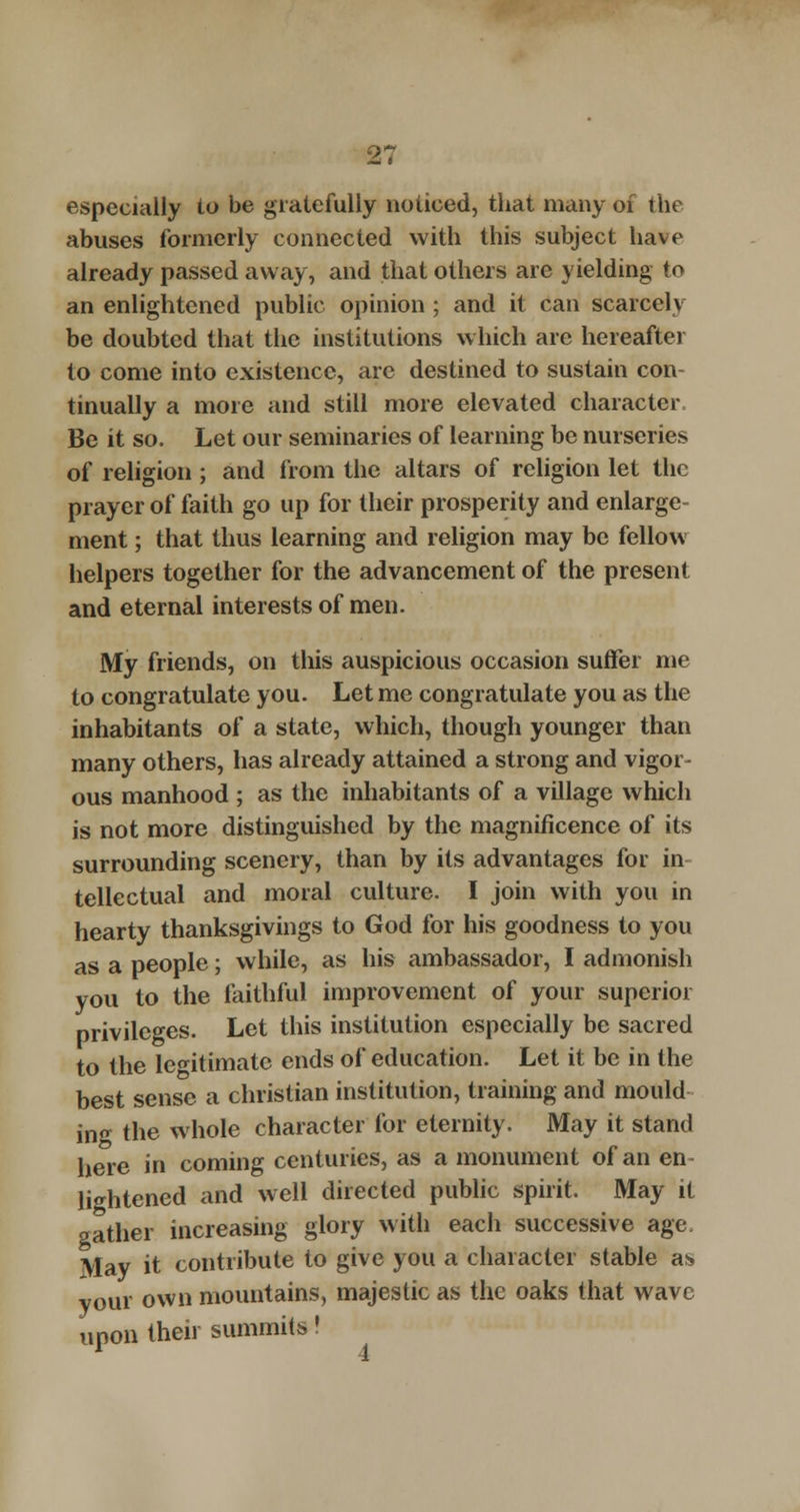 especially to be gratefully noticed, that many of the abuses formerly connected with this subject have already passed away, and that others are yielding to an enlightened public opinion ; and it can scarcely be doubted that the institutions which are hereafter to come into existence, are destined to sustain con tinually a more and still more elevated character Be it so. Let our seminaries of learning be nurseries of religion ; and from the altars of religion let the prayer of faith go up for their prosperity and enlarge- ment ; that thus learning and religion may be fellow helpers together for the advancement of the present and eternal interests of men. My friends, on this auspicious occasion suffer me to congratulate you. Let me congratulate you as the inhabitants of a state, which, though younger than many others, has already attained a strong and vigor- ous manhood ; as the inhabitants of a village which is not more distinguished by the magnificence of its surrounding scenery, than by its advantages for in tellectual and moral culture. I join with you in hearty thanksgivings to God for his goodness to you as a people; while, as his ambassador, I admonish you to the faithful improvement of your superior privileges. Let this institution especially be sacred to the legitimate ends of education. Let it be in the best sense a christian institution, training and mould in the whole character for eternity. May it stand here in coming centuries, as a monument of an en- lightened and well directed public spirit. May it gather increasing glory with each successive age. May it contribute to give you a character stable as vour own mountains, majestic as the oaks that wave upon their summits!