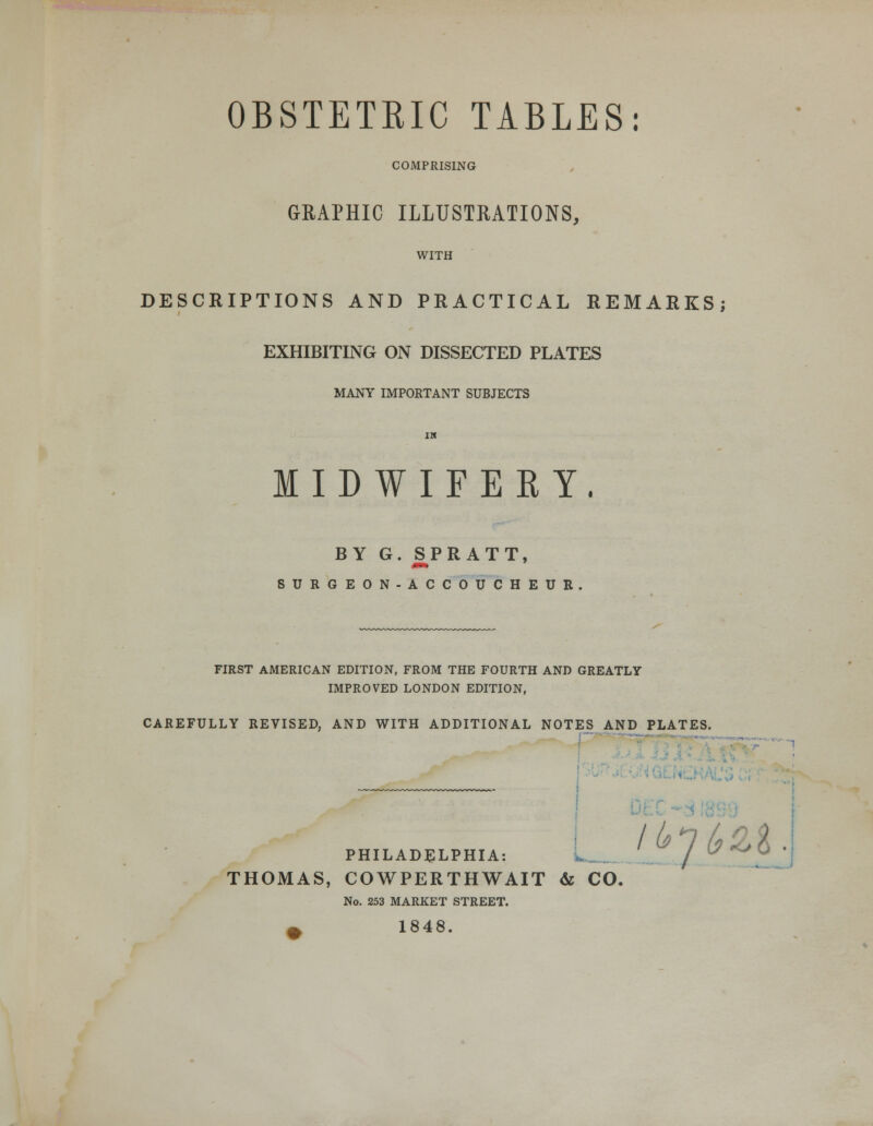 OBSTETRIC TABLES: COMPRISING GRAPHIC ILLUSTRATIONS, WITH DESCRIPTIONS AND PRACTICAL REMARKS; EXHIBITING ON DISSECTED PLATES MANY IMPORTANT SUBJECTS MIDWIFERY, BY G. SPRATT, mm SURGEON-ACCOUCHEUR. FIRST AMERICAN EDITION, FROM THE FOURTH AND GREATLY IMPROVED LONDON EDITION, CAREFULLY REVISED. AND WITH ADDITIONAL NOTES AND PLATES. - PHILADELPHIA: L_ THOMAS, COWPERTHWAIT & CO. No. 253 MARKET STREET. ^ 1848. Ijgb}