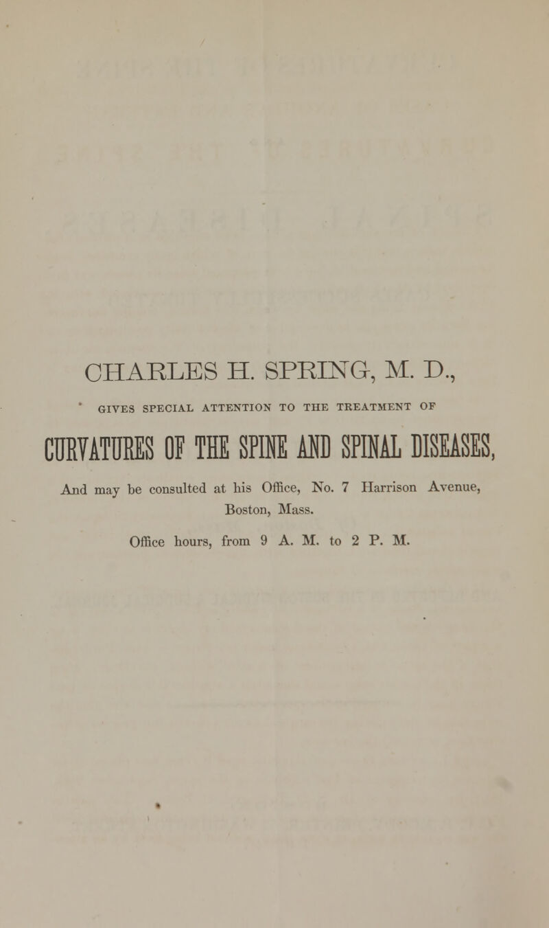 CHARLES H. SPRING, M. D., GIVES SPECIAL ATTENTION TO THE TREATMENT OF CURVATURES OF THE SPINE AND SPINAL DISEASES, And may be consulted at his Office, No. 7 Harrison Avenue, Boston, Mass.