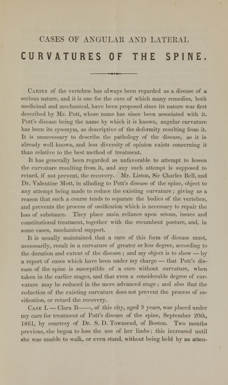 CASES OF ANGULAR AND LATERAL CURVATURES OF THE SPINE. Caries of the vertebra' lias always been regarded as a disease of a serious nature, and it is one for the cure of which many remedies, both medicinal and mechanical, have been proposed since its nature was first described by Mr. Pott, whose name has since been associated with it. Pott's disease being the name by which it is known, angular curvature has been its synonym, as descriptive of the deformity resulting from it. It is unnecessary to describe the pathology of the disease, as it is already well known, and less diversity of opinion exists concerning it than relative to the best method of treatment. It has generally been regarded as unfavorable to attempt to lessen the curvature resulting from it, and any such attempt is supposed to retard, if not prevent, the recovery. Mr. Liston, Sir Charles Bell, and Dr. Valentine Mott. in alluding to Pott's disease of the spine, object to any attempt being made to reduce the existing curvature ; giving as a reason that such a course tends to separate the bodies of the vertebrae, and prevents the process of ossification which is necessary to repair the loss of substance. They place main reliance upon setons, issues and constitutional treatment, together with the recumbent posture, and, in some cases, mechanical support. It is usually maintained that a cure of this form of disease must, necessarily, result in a curvature of greater or less degree, according to the duration and extent of the disease ; and my object is to show — by a report of cases which have been under my charge — that Pott's dis- ease of the spine is susceptible of a cure without curvature, when taken in the earlier stages, and that even a considerable degree of cur- vature may be reduced in the more advanced stage ; and also that the reduction of the existing curvature does not prevent the process of os- sification, or retard the recovery. Case I. — Clara B , of this city, aged 9 years, was placed under my care for ti*eatment of Pott's disease of the spine, September 20th, 1861, by courtesy of Dr. S. D. Townsend, of Boston. Two months previous, she began to lose the use of her limbs; this increased until she was unable to walk, or even stand, without being held by an atten-