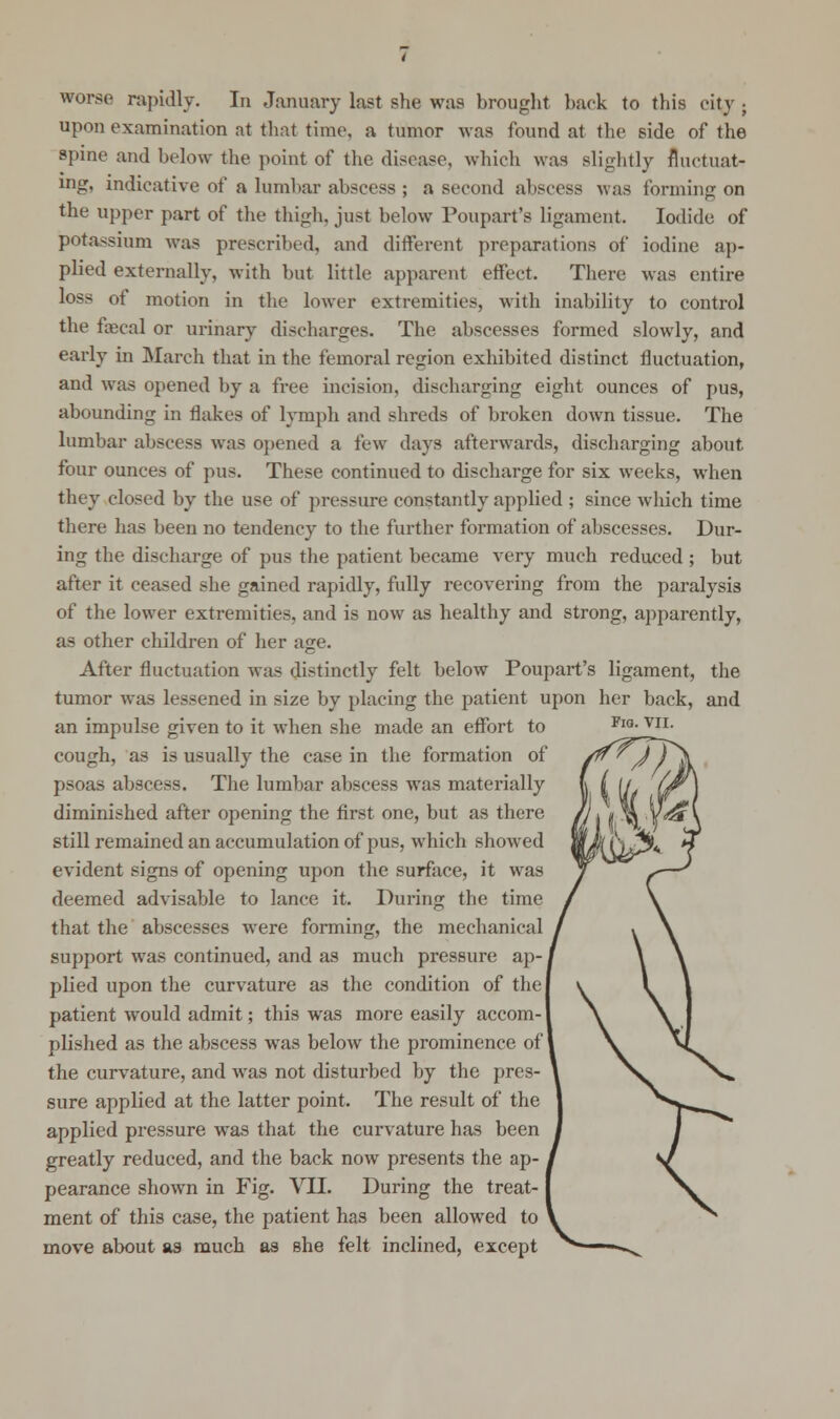 worse rapidly. In January last she was brought hack to this city . upon examination at that time, a tumor was found at the side of the spine and below the point of the disease, which was slightly fluctuat- ing, indicative of a lumbar abscess ; a second abscess was forming on the upper part of the thigh, just below Poupart's ligament. Iodide of potassium was prescribed, and different preparations of iodine ap- plied externally, with but little apparent effect. There was entire loss of motion in the lower extremities, with inability to control the fecal or urinary discbarges. The abscesses formed slowly, and early in March that in the femoral region exhibited distinct fluctuation, and was opened by a free incision, discharging eight ounces of pus, abounding in flakes of lymph and shreds of broken down tissue. The lumbar abscess was opened a few days afterwards, discharging about four ounces of pus. These continued to discharge for six weeks, when they closed by the use of pressure constantly applied ; since which time there has been no tendency to the further formation of abscesses. Dur- ing the discharge of pus the patient became very much reduced ; but after it ceased she gained rapidly, fully recovering from the paralysis of the lower extremities, and is now as healthy and strong, apparently, as other children of her age. After fluctuation was distinctly felt below Poupart's ligament, the tumor was lessened in size by placing the patient upon her back, and an impulse given to it when she made an effort to cough, as is usually the case in the formation of psoas abscess. The lumbar abscess was materially diminished after opening the first one, but as there still remained an accumulation of pus, which showed evident signs of opening upon the surface, it was deemed advisable to lance it. During the time that the abscesses were forming, the mechanical support was continued, and as much pressure ap- plied upon the curvature as the condition of the J patient would admit; this was more easily accom- plished as the abscess was below the prominence of' the curvature, and was not disturbed by the pres- sure applied at the latter point. The result of the applied pressure was that the curvature has been greatly reduced, and the back now presents the ap- pearance shown in Fig. VII. During the treat- ment of this case, the patient has been allowed to move about as much as she felt inclined, except