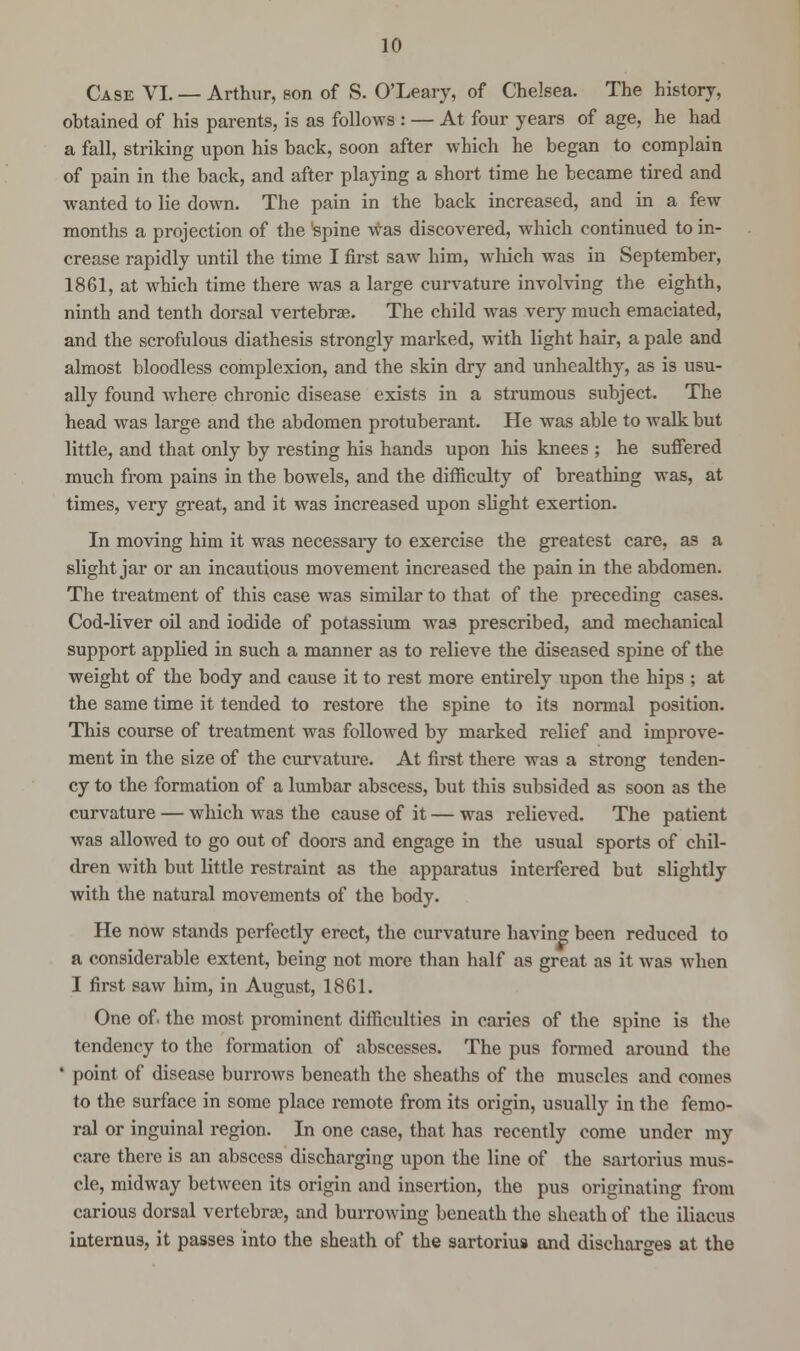 Case VI. — Arthur, son of S. O'Leary, of Chelsea. The history, obtained of his parents, is as follows : — At four years of age, he had a fall, striking upon his back, soon after which he began to complain of pain in the back, and after playing a short time he became tired and wanted to lie down. The pain in the back increased, and in a few months a projection of the spine was discovered, which continued to in- crease rapidly until the time I first saw him, which was in September, 1861, at which time there was a large curvature involving the eighth, ninth and tenth dorsal vertebrae. The child was very much emaciated, and the scrofulous diathesis strongly marked, with light hair, a pale and almost bloodless complexion, and the skin dry and unhealthy, as is usu- ally found where chronic disease exists in a strumous subject. The head was large and the abdomen protuberant. He was able to walk but little, and that only by resting his hands upon his knees ; he suffered much from pains in the bowels, and the difficulty of breathing was, at times, very great, and it was increased upon slight exertion. In moving him it was necessary to exercise the greatest care, as a slight jar or an incautious movement increased the pain in the abdomen. The treatment of this case was similar to that of the preceding cases. Cod-liver oil and iodide of potassium was prescribed, and mechanical support applied in such a manner as to relieve the diseased spine of the weight of the body and cause it to rest more entirely upon the hips ; at the same time it tended to restore the spine to its normal position. This course of treatment was followed by marked relief and improve- ment in the size of the curvature. At first there was a strong tenden- cy to the formation of a lumbar abscess, but this subsided as soon as the curvature — which was the cause of it — was relieved. The patient was allowed to go out of doors and engage in the usual sports of chil- dren with but little restraint as the apparatus interfered but slightly with the natural movements of the body. He now stands perfectly erect, the curvature having been reduced to a considerable extent, being not more than half as great as it was when I first saw him, in August, 18G1. One of the most prominent difficulties in caries of the spine is the tendency to the formation of abscesses. The pus formed around the ' point of disease burrows beneath the sheaths of the muscles and comes to the surface in some place remote from its origin, usually in the femo- ral or inguinal region. In one case, that has recently come under my care there is an abscess discharging upon the line of the sartorius mus- cle, midway between its origin and insertion, the pus originating from carious dorsal vertebra?, and burrowing beneath the sheath of the iliacus internus, it passes into the sheath of the sartorius and discharges at the