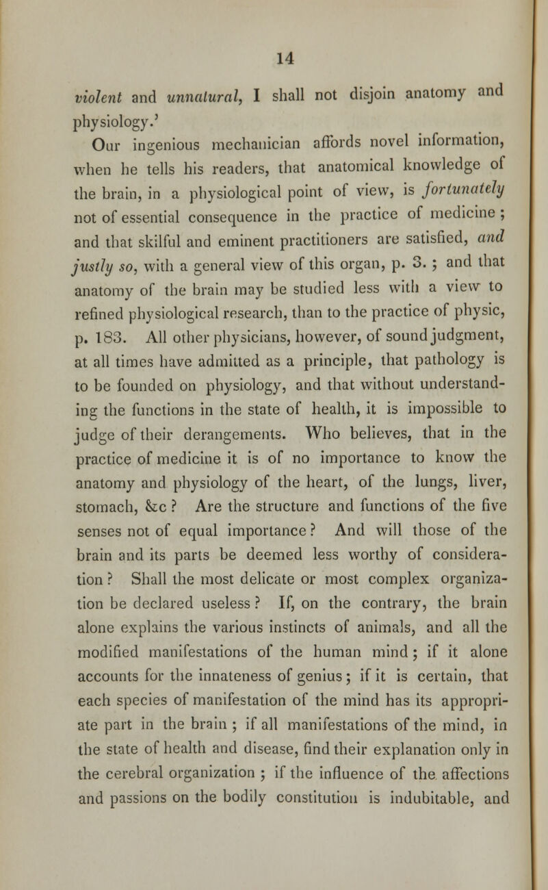 violent and unnatural, I shall not disjoin anatomy and physiology.' Our ingenious mechanician affords novel information, when he tells his readers, that anatomical knowledge of the brain, in a physiological point of view, is fortunately not of essential consequence in the practice of medicine ; and that skilful and eminent practitioners are satisfied, and justly so, with a general view of this organ, p. 3. ; and that anatomy of the brain may be studied less with a view to refined physiological research, than to the practice of physic, p. 183. All other physicians, however, of sound judgment, at all times have admitted as a principle, that pathology is to be founded on physiology, and that without understand- ing the functions in the state of health, it is impossible to judge of their derangements. Who believes, that in the practice of medicine it is of no importance to know the anatomy and physiology of the heart, of the lungs, liver, stomach, &c ? Are the structure and functions of the five senses not of equal importance ? And will those of the brain and its parts be deemed less worthy of considera- tion ? Shall the most delicate or most complex organiza- tion be declared useless ? If, on the contrary, the brain alone explains the various instincts of animals, and all the modified manifestations of the human mind ; if it alone accounts for the innateness of genius; if it is certain, that each species of manifestation of the mind has its appropri- ate part in the brain ; if all manifestations of the mind, in the state of health and disease, find their explanation only in the cerebral organization ; if the influence of the affections and passions on the bodily constitution is indubitable, and