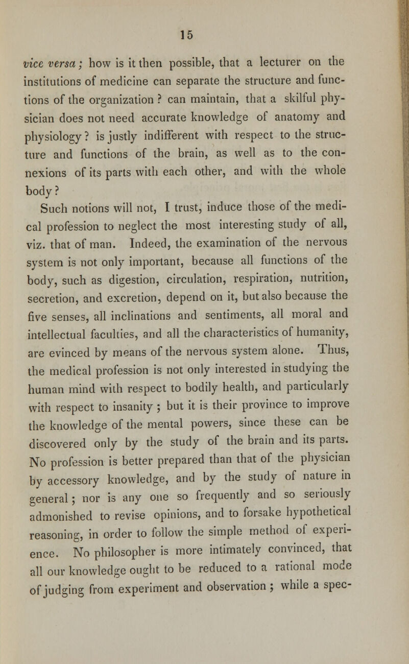 vice versa; how is it then possible, that a lecturer on the institutions of medicine can separate the structure and func- tions of the organization ? can maintain, that a skilful phy- sician does not need accurate knowledge of anatomy and physiology? is justly indifferent with respect to the struc- ture and functions of the brain, as well as to the con- nexions of its parts with each other, and with the whole body? Such notions will not, I trust, induce those of the medi- cal profession to neglect the most interesting study of all, viz. that of man. Indeed, the examination of the nervous system is not only important, because all functions of the body, such as digestion, circulation, respiration, nutrition, secretion, and excretion, depend on it, but also because the five senses, all inclinations and sentiments, all moral and intellectual faculties, and all the characteristics of humanity, are evinced by means of the nervous system alone. Thus, the medical profession is not only interested in studying the human mind with respect to bodily health, and particularly with respect to insanity ; but it is their province to improve the knowledge of the mental powers, since these can be discovered only by the study of the brain and its parts. No profession is better prepared than that of the physician by accessory knowledge, and by the study of nature in general; nor is any one so frequently and so seriously admonished to revise opinions, and to forsake hypothetical reasoning, in order to follow the simple method of experi- ence. No philosopher is more intimately convinced, that all our knowledge ought to be reduced to a rational mode of judging from experiment and observation ; while a spec-