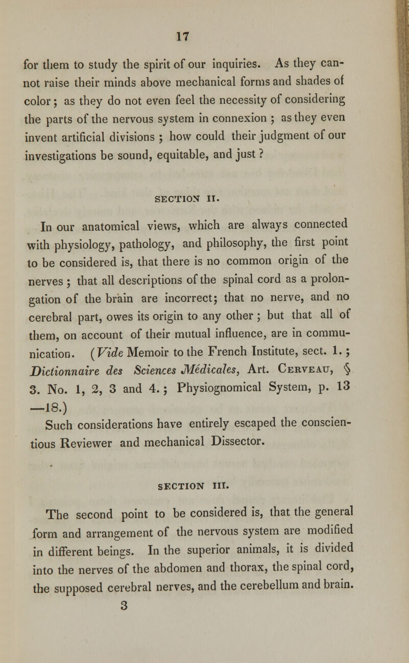 for them to study the spirit of our inquiries. As they can- not raise their minds above mechanical forms and shades of color; as they do not even feel the necessity of considering the parts of the nervous system in connexion ; as they even invent artificial divisions ; how could their judgment of our investigations be sound, equitable, and just ? SECTION II. In our anatomical views, which are always connected with physiology, pathology, and philosophy, the first point to be considered is, that there is no common origin of the nerves ; that all descriptions of the spinal cord as a prolon- gation of the brain are incorrect; that no nerve, and no cerebral part, owes its origin to any other ; but that all of them, on account of their mutual influence, are in commu- nication. (Vide Memoir to the French Institute, sect. 1.; Dictionnaire des Sciences Medicates, Art. Cerveau, § 3. No. 1, 2, 3 and 4.; Physiognomical System, p. 13 -18.) Such considerations have entirely escaped the conscien- tious Reviewer and mechanical Dissector. SFXTION III. The second point to be considered is, that the general form and arrangement of the nervous system are modified in different beings. In the superior animals, it is divided into the nerves of the abdomen and thorax, the spinal cord, the supposed cerebral nerves, and the cerebellum and brain. 3