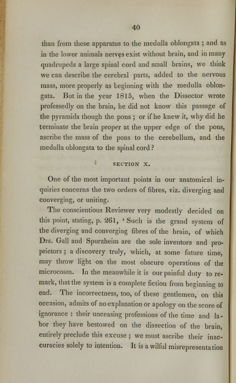 than from these apparatus to the medulla oblongata ; and as in the lower animals nerves exist without brain, and in many quadrupeds a large spinal cord and small brains, we think we can describe the cerebral parts, added to the nervous mass, more properly as beginning with the medulla oblon- gata. But in the year 1815, when the Dissector wrote professedly on the brain, he did not know this passage of the pyramids though the pons ; or if he knew it, why did he terminate the brain proper at the upper edge of the pons, ascribe the mass of the pons to the cerebellum, and the medulla oblongata to the spinal cord ? section x. One of the most important points in our anatomical in- quiries concerns the two orders of fibres, viz. diverging and converging, or uniting. The conscientious Reviewer very modestly decided on this point, stating, p. 261, • Such is the grand system of the diverging and converging fibres of the brain, of which Drs. Gall and Spurzheim are the sole inventors and pro- prietors ; a discovery truly, which, at some future time, may throw light on the most obscure operations of the microcosm. In the meanwhile it is our painful duty to re- mark, that the system is a complete fiction from beginning to end. The incorrectness, too, of these gentlemen, on this occasion, admits of no explanation or apology on the score of ignorance : their unceasing professions of the time and la- bor they have bestowed on the dissection of the brain, entirely preclude this excuse ; we must ascribe their inac- curacies solely to intention. It is a wilful misrepresentation