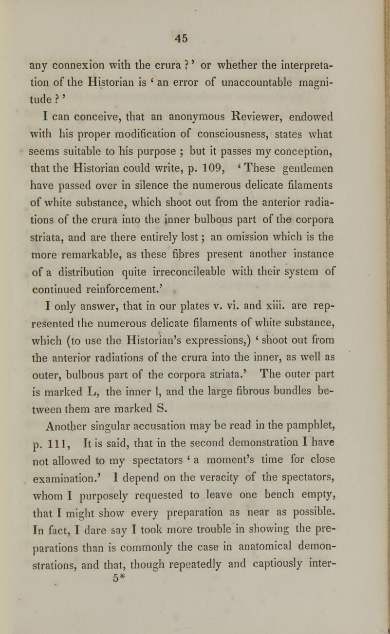 any connexion with the crura ?' or whether the interpreta- tion of the Historian is ' an error of unaccountable magni- tude ?' I can conceive, that an anonymous Reviewer, endowed with his proper modification of consciousness, states what seems suitable to his purpose ; but it passes my conception, that the Historian could write, p. 109, 'These gentlemen have passed over in silence the numerous delicate filaments of white substance, which shoot out from the anterior radia- tions of the crura into the inner bulbous part of the corpora striata, and are there entirely lost; an omission which is the more remarkable, as these fibres present another instance of a distribution quite irreconcileable with their system of continued reinforcement.' I only answer, that in our plates v. vi. and xiii. are rep- resented the numerous delicate filaments of white substance, which (to use the Historian's expressions,) ' shoot out from the anterior radiations of the crura into the inner, as well as outer, bulbous part of the corpora striata.' The outer part is marked L, the inner 1, and the large fibrous bundles be- tween them are marked S. Another singular accusation may be read in the pamphlet, p. Ill, It is said, that in the second demonstration I have not allowed to my spectators ' a moment's time for close examination.' I depend on the veracity of the spectators, whom 1 purposely requested to leave one bench empty, that I might show every preparation as near as possible. In fact, I dare say I took more trouble in showing the pre- parations than is commonly the case in anatomical demon- strations, and that, though repeatedly and captiously inter-