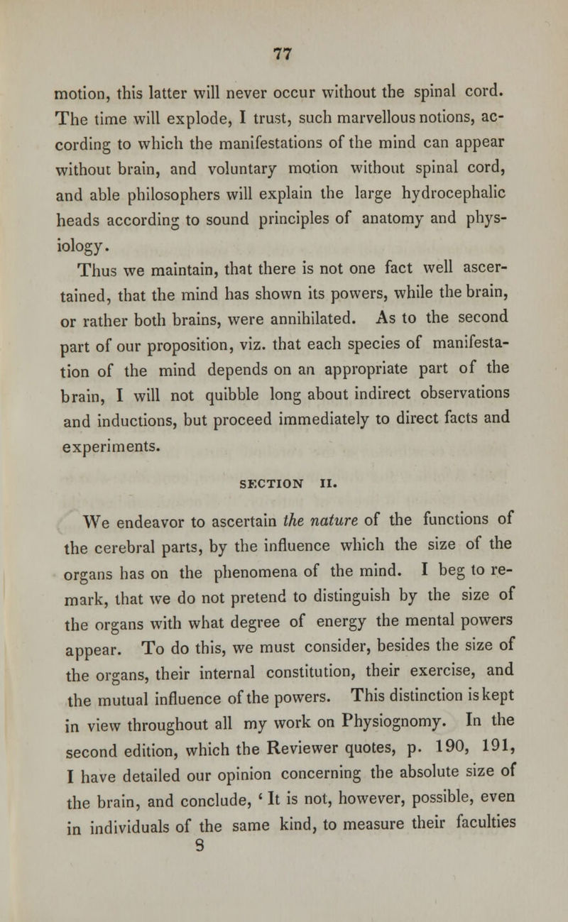 motion, this latter will never occur without the spinal cord. The time will explode, I trust, such marvellous notions, ac- cording to which the manifestations of the mind can appear without brain, and voluntary motion without spinal cord, and able philosophers will explain the large hydrocephalic heads according to sound principles of anatomy and phys- iology. Thus we maintain, that there is not one fact well ascer- tained, that the mind has shown its powers, while the brain, or rather both brains, were annihilated. As to the second part of our proposition, viz. that each species of manifesta- tion of the mind depends on an appropriate part of the brain, I will not quibble long about indirect observations and inductions, but proceed immediately to direct facts and experiments. SECTION II. We endeavor to ascertain the nature of the functions of the cerebral parts, by the influence which the size of the organs has on the phenomena of the mind. I beg to re- mark, that we do not pretend to distinguish by the size of the organs with what degree of energy the mental powers appear. To do this, we must consider, besides the size of the organs, their internal constitution, their exercise, and the mutual influence of the powers. This distinction is kept in view throughout all my work on Physiognomy. In the second edition, which the Reviewer quotes, p. 190, 191, I have detailed our opinion concerning the absolute size of the brain, and conclude, ' It is not, however, possible, even in individuals of the same kind, to measure their faculties S