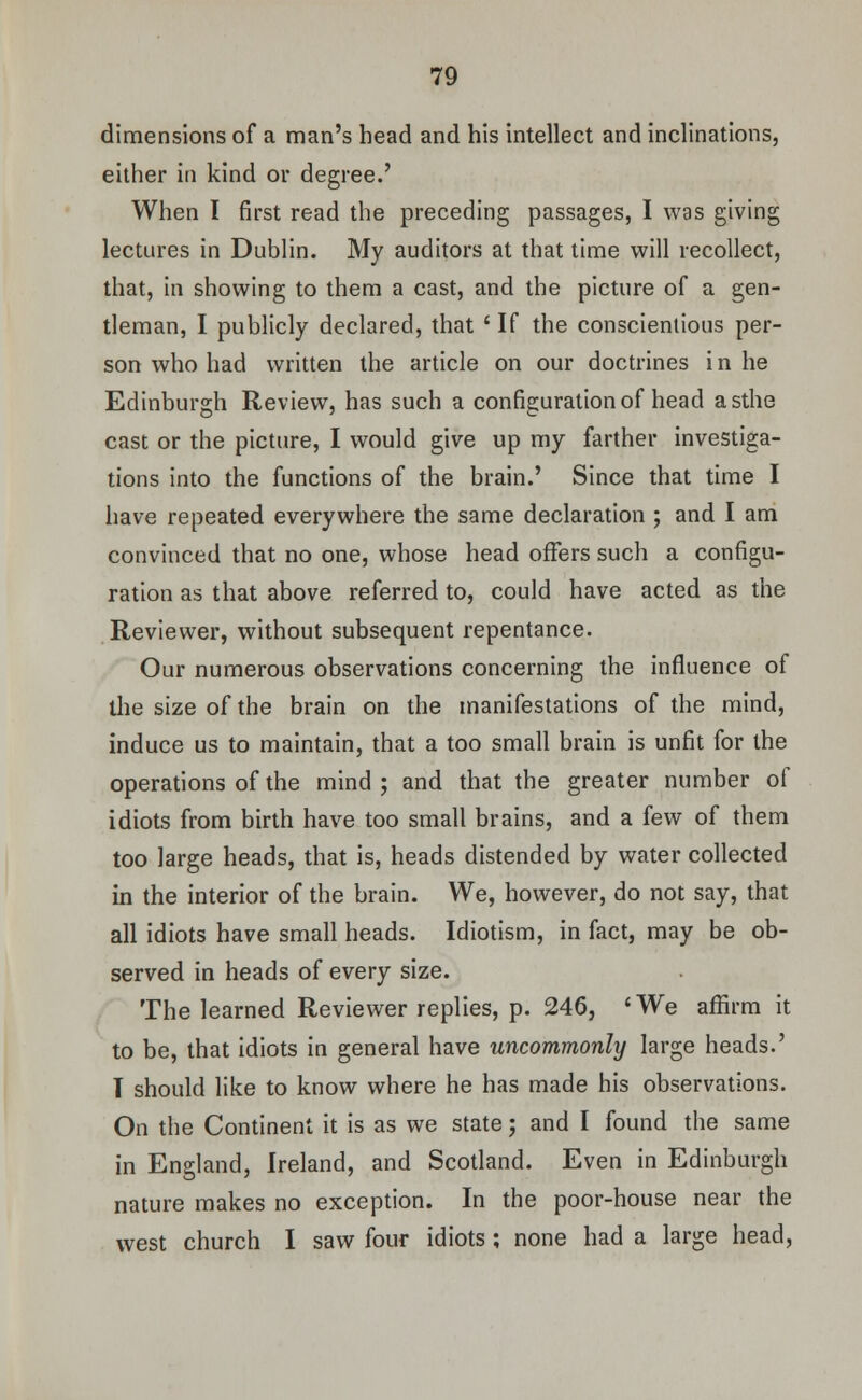 dimensions of a man's head and his intellect and inclinations, either in kind or degree.' When I first read the preceding passages, I was giving lectures in Dublin. My auditors at that time will recollect, that, in showing to them a cast, and the picture of a gen- tleman, I publicly declared, that ' If the conscientious per- son who had written the article on our doctrines i n he Edinburgh Review, has such a configuration of head asthe cast or the picture, I would give up my farther investiga- tions into the functions of the brain.' Since that time I have repeated everywhere the same declaration ; and I am convinced that no one, whose head offers such a configu- ration as that above referred to, could have acted as the Reviewer, without subsequent repentance. Our numerous observations concerning the influence of the size of the brain on the manifestations of the mind, induce us to maintain, that a too small brain is unfit for the operations of the mind ; and that the greater number of idiots from birth have too small brains, and a few of them too large heads, that is, heads distended by water collected in the interior of the brain. We, however, do not say, that all idiots have small heads. Idiotism, in fact, may be ob- served in heads of every size. The learned Reviewer replies, p. 246, 'We affirm it to be, that idiots in general have uncommonly large heads.' T should like to know where he has made his observations. On the Continent it is as we state; and I found the same in England, Ireland, and Scotland. Even in Edinburgh nature makes no exception. In the poor-house near the west church I saw four idiots; none had a large head,