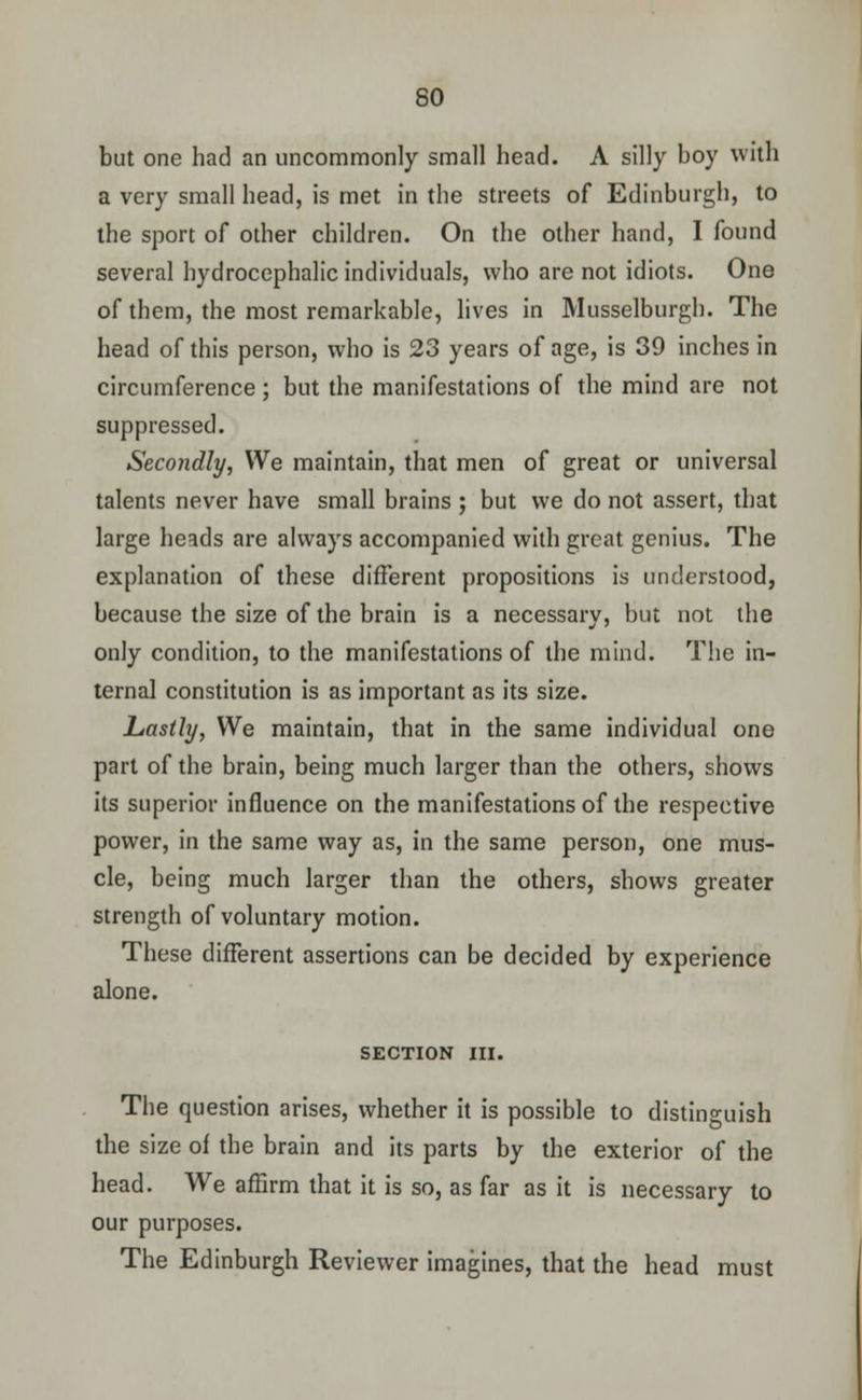 but one had an uncommonly small head. A silly boy with a very small head, is met in the streets of Edinburgh, to the sport of other children. On the other hand, I found several hydrocephalic individuals, who are not idiots. One of them, the most remarkable, lives in Musselburgh. The head of this person, who is 23 years of age, is 39 inches in circumference ; but the manifestations of the mind are not suppressed. Secondly, We maintain, that men of great or universal talents never have small brains ; but we do not assert, that large heads are always accompanied with great genius. The explanation of these different propositions is understood, because the size of the brain is a necessary, but not the only condition, to the manifestations of the mind. The in- ternal constitution is as important as its size. Lastly, We maintain, that in the same individual one part of the brain, being much larger than the others, shows its superior influence on the manifestations of the respective power, in the same way as, in the same person, one mus- cle, being much larger than the others, shows greater strength of voluntary motion. These different assertions can be decided by experience alone. SECTION III. The question arises, whether it is possible to distinguish the size of the brain and its parts by the exterior of the head. We affirm that it is so, as far as it is necessary to our purposes. The Edinburgh Reviewer imagines, that the head must