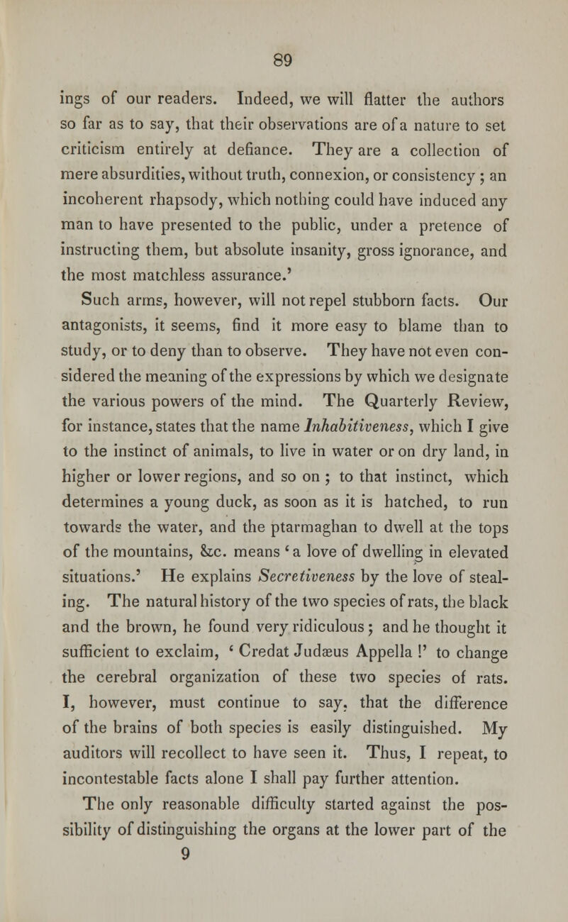 ings of our readers. Indeed, we will flatter the authors so far as to say, that their observations are of a nature to set criticism entirely at defiance. They are a collection of mere absurdities, without truth, connexion, or consistency ; an incoherent rhapsody, which nothing could have induced any man to have presented to the public, under a pretence of instructing them, but absolute insanity, gross ignorance, and the most matchless assurance.' Such arms, however, will not repel stubborn facts. Our antagonists, it seems, find it more easy to blame than to study, or to deny than to observe. They have not even con- sidered the meaning of the expressions by which we designate the various powers of the mind. The Quarterly Review, for instance, states that the name Inhabitiveness, which I give to the instinct of animals, to live in water or on dry land, in higher or lower regions, and so on ; to that instinct, which determines a young duck, as soon as it is hatched, to run towards the water, and the ptarmaghan to dwell at the tops of the mountains, &tc. means ' a love of dwelling in elevated situations.' He explains Secretiveness by the love of steal- ing. The natural history of the two species of rats, the black and the brown, he found very ridiculous; and he thought it sufficient to exclaim, ' Credat Judaeus Appella !' to change the cerebral organization of these two species of rats. I, however, must continue to say. that the difference of the brains of both species is easily distinguished. My auditors will recollect to have seen it. Thus, I repeat, to incontestable facts alone I shall pay further attention. The only reasonable difficulty started against the pos- sibility of distinguishing the organs at the lower part of the 9