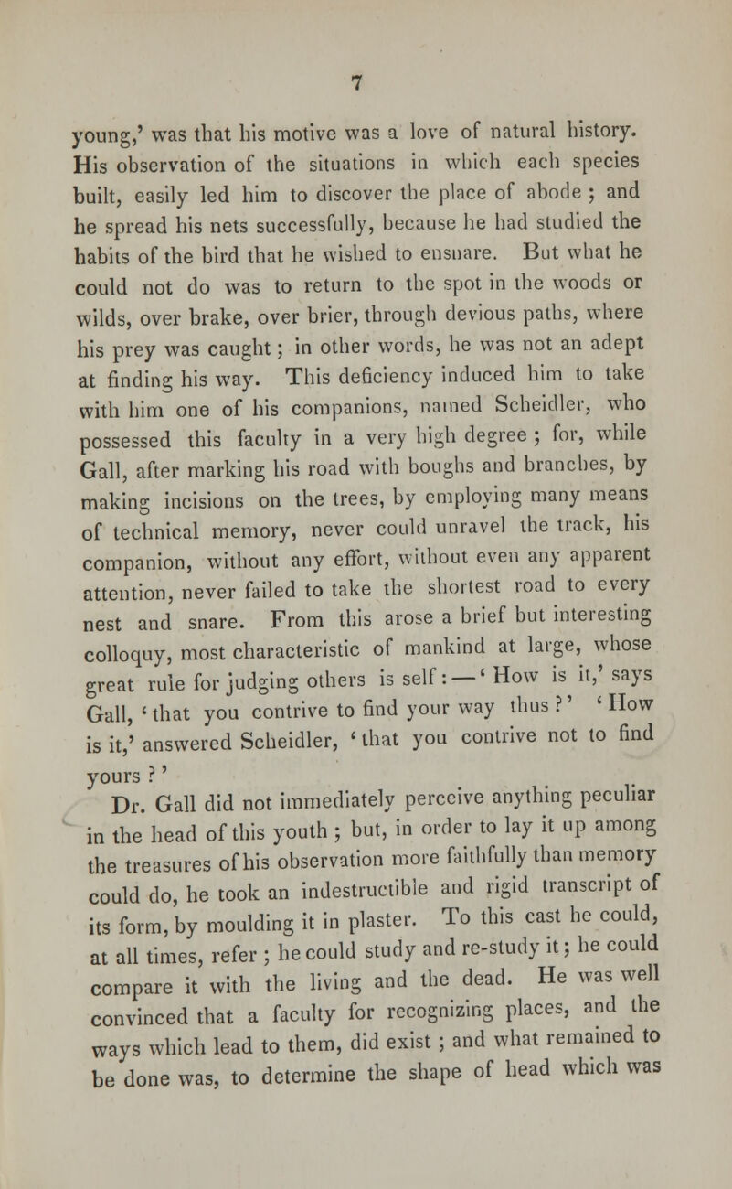 young,' was that his motive was a love of natural history. His observation of the situations in which each species built, easily led him to discover the place of abode ; and he spread his nets successfully, because he had studied the habits of the bird that he wished to ensnare. But what he could not do was to return to the spot in the woods or wilds, over brake, over brier, through devious paths, where his prey was caught; in other words, he was not an adept at finding his way. This deficiency induced him to take with him one of his companions, named Scheidler, who possessed this faculty in a very high degree ; for, while Gall, after marking his road with boughs and branches, by making incisions on the trees, by employing many means of technical memory, never could unravel the track, his companion, without any effort, without even any apparent attention, never failed to take the shortest road to every nest and snare. From this arose a brief but interesting colloquy, most characteristic of mankind at large, whose great rule for judging others is self: — 'How is it,'says Gall, ' that you contrive to find your way thus ?' ' How is it,' answered Scheidler, ' that you contrive not to find yours ?' Dr. Gall did not immediately perceive anything peculiar in the head of this youth ; but, in order to lay it up among the treasures of his observation more faithfully than memory could do, he took an indestructible and rigid transcript of its form, by moulding it in plaster. To this cast he could, at all times, refer ; he could study and re-study it; he could compare it with the living and the dead. He was well convinced that a faculty for recognizing places, and the ways which lead to them, did exist ; and what remained to be done was, to determine the shape of head which was