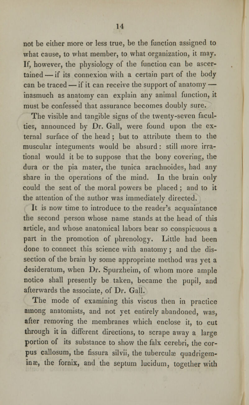 not be either more or less true, be the function assigned to what cause, to what member, to what organization, it may. If, however, the physiology of the function can be ascer- tained— if its connexion with a certain part of the body can be traced — if it can receive the support of anatomy — inasmuch as anatomy can explain any animal function, it must be confessed that assurance becomes doubly sure. The visible and tangible signs of the twenty-seven facul- ties, announced by Dr. Gall, were found upon the ex- ternal surface of the head ; but to attribute them to the muscular integuments would be absurd: still more irra- tional would it be to suppose that the bony covering, the dura or the pia mater, the tunica arachnoides, had any share in the operations of the mind. In the brain only could the seat of the moral powers be placed ; and to it the attention of the author was immediately directed. It is now time to introduce to the reader's acquaintance the second person whose name stands at the head of this article, and whose anatomical labors bear so conspicuous a part in the promotion of phrenology. Little had been done to connect this science with anatomy; and the dis- section of the brain by some appropriate method was yet a desideratum, when Dr. Spurzheiin, of whom more ample notice shall presently be taken, became the pupil, and afterwards the associate, of Dr. Gall. The mode of examining this viscus then in practice among anatomists, and not yet entirely abandoned, was, after removing the membranes which enclose it, to cut through it in different directions, to scrape away a large portion of its substance to show the falx cerebri, the cor- pus callosum, the fissura silvii, the tuberculae quadrigem- inae, the fornix, and the septum lucidum, together with