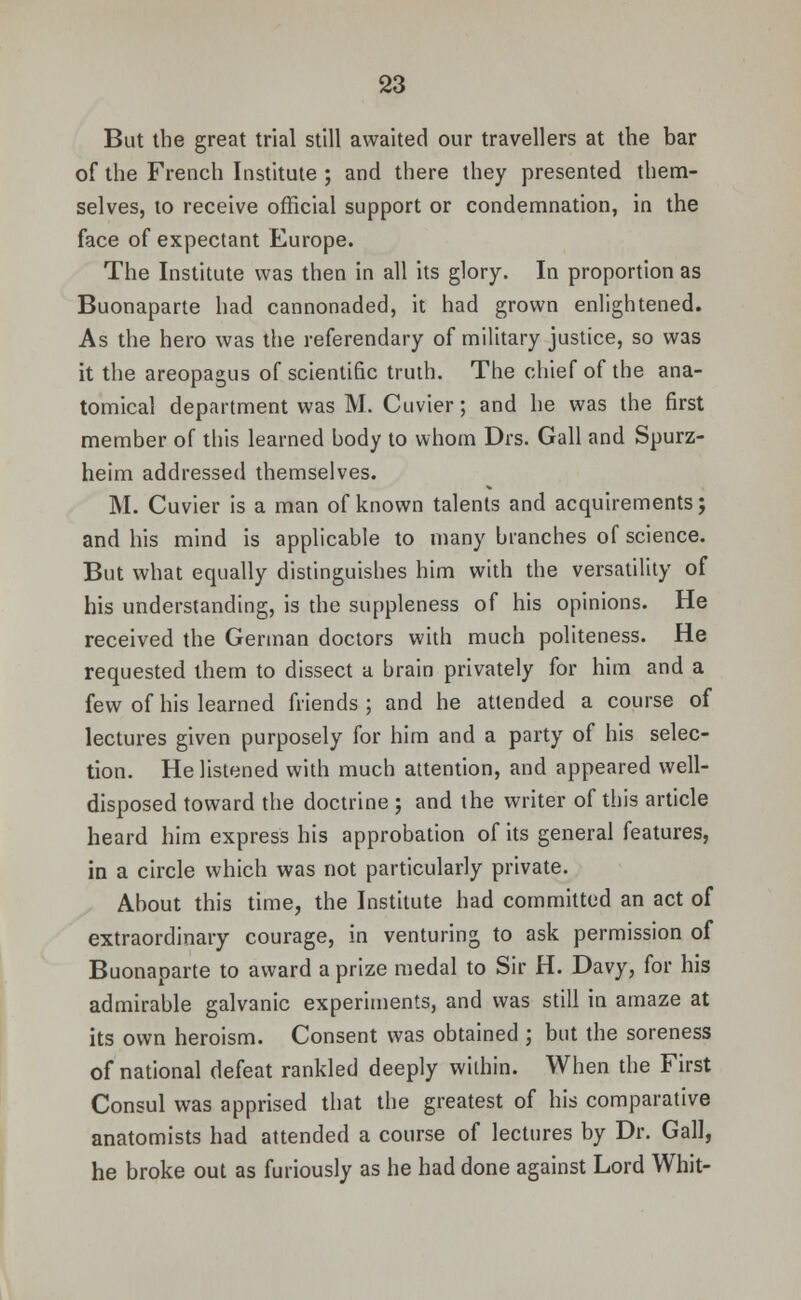 But the great trial still awaited our travellers at the bar of the French Institute ; and there they presented them- selves, to receive official support or condemnation, in the face of expectant Europe. The Institute was then in all its glory. In proportion as Buonaparte had cannonaded, it had grown enlightened. As the hero was the referendary of military justice, so was it the areopagus of scientific truth. The chief of the ana- tomical department was M. Cuvier; and he was the first member of this learned body to whom Drs. Gall and Spurz- heim addressed themselves. M. Cuvier is a man of known talents and acquirements; and bis mind is applicable to many branches of science. But what equally distinguishes him with the versatility of his understanding, is the suppleness of his opinions. He received the German doctors with much politeness. He requested them to dissect a brain privately for him and a few of his learned friends; and he attended a course of lectures given purposely for him and a party of his selec- tion. He listened with much attention, and appeared well- disposed toward the doctrine ; and the writer of this article heard him express his approbation of its general features, in a circle which was not particularly private. About this time, the Institute bad committed an act of extraordinary courage, in venturing to ask permission of Buonaparte to award a prize medal to Sir H. Davy, for his admirable galvanic experiments, and was still in amaze at its own heroism. Consent was obtained ; but the soreness of national defeat rankled deeply within. When the First Consul was apprised that the greatest of bis comparative anatomists had attended a course of lectures by Dr. Gall, he broke out as furiously as he had done against Lord Whit-