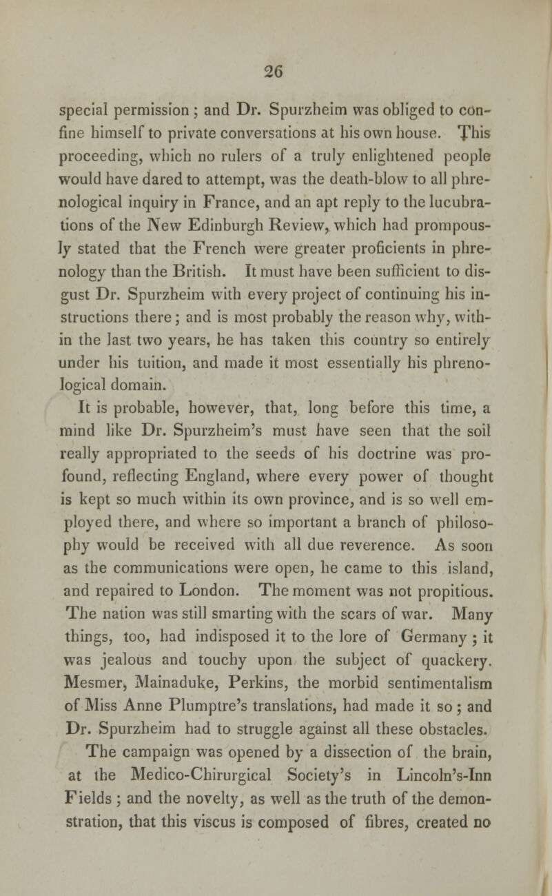 special permission ; and Dr. Spurzheim was obliged to con- fine himself to private conversations at his own house. This proceeding, which no rulers of a truly enlightened people would have dared to attempt, was the death-blow to all phre- nological inquiry in France, and an apt reply to the lucubra- tions of the New Edinburgh Review, which had prompous- ly stated that the French were greater proficients in phre- nology than the British. It must have been sufficient to dis- gust Dr. Spurzheim with every project of continuing his in- structions there; and is most probably the reason why, with- in the last two years, he has taken this country so entirely under his tuition, and made it most essentially his phreno- logical domain. It is probable, however, that, long before this time, a mind like Dr. Spurzheim's must have seen that the soil really appropriated to the seeds of his doctrine was pro- found, reflecting England, where every power of thought is kept so much within its own province, and is so well em- ployed there, and where so important a branch of philoso- phy would be received with all due reverence. As soon as the communications were open, he came to this island, and repaired to London. The moment was not propitious. The nation was still smarting with the scars of war. Many things, too, had indisposed it to the lore of Germany ; it was jealous and touchy upon the subject of quackery. Mesmer, Mainaduke, Perkins, the morbid sentimentalism of Miss Anne Plumptre's translations, had made it so; and Dr. Spurzheim had to struggle against all these obstacles. The campaign was opened by a dissection of the brain, at the Medico-Chirurgical Society's in Lincoln's-Inn Fields ; and the novelty, as well as the truth of the demon- stration, that this viscus is composed of fibres, created no