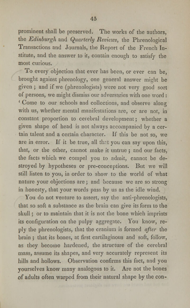 prominent shall be preserved. The works of the authors, the Edinburgh and Quarterly Reviews, the Phrenological Transactions and Journals, the Report of the French In- stitute, and the answer to it, contain enough to satisfy the most curious. To every objection that ever has been, or ever can be, brought against phrenology, one general answer might be given ; and if we (phrenologists) were not very good sort of persons, we might dismiss our adversaries with one word : 4 Come to our schools and collections, and observe along with us, whether mental manifestations are, or are not, in constant proportion to cerebral development; whether a given shape of head is not always accompanied by a cer- tain talent and a certain character. If this be not so, we are in error. If it be true, all that you can say upon this, that, or the other, cannot make it untrue ; and our facts, the facts which we compel you to admit, eannot be de- stroyed by hypotheses or pre-conceptions. But we will still listen to you, in order to show to the world of what nature your objections are; and because we are so strong in honesty, that your words pass by us as the idle wind. You do not venture to assert, say the anti-phrenologists, that so soft a substance as the brain can give its form to the skull; or to maintain that it is not the bone which imprints its configuration on the pulpy aggregate. You know, re- ply the phrenologists, that the cranium is formed after the brain ; that its bones, at first cartilaginous and soft, follow, as they become hardened, the structure of the cerebral mass, assume its shapes, and very accurately represent its hills and hollows. Observation confirms this fact, and you yourselves know many analogous to it. Are not the bones of adults often warped from their natural shape by the con-