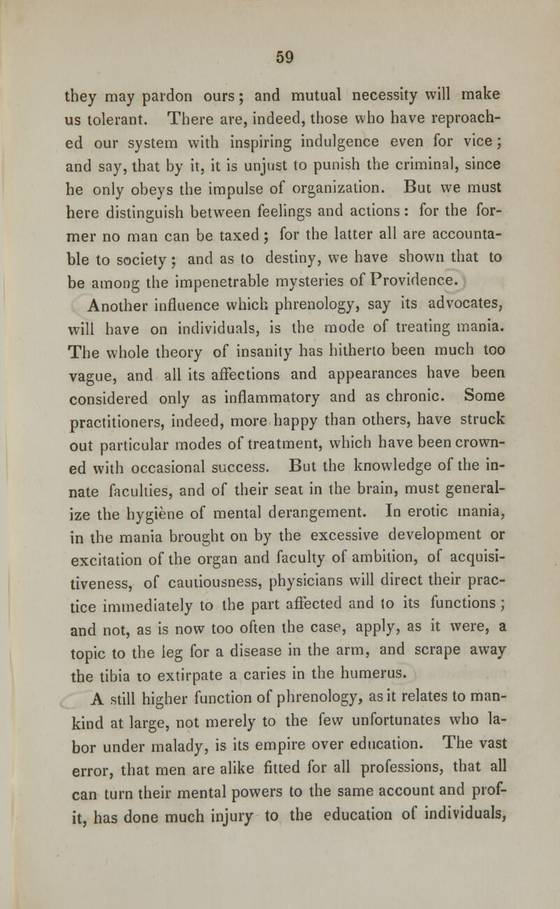 they may pardon ours; and mutual necessity will make us tolerant. There are, indeed, those who have reproach- ed our system with inspiring indulgence even for vice; and say, that by it, it is unjust to punish the criminal, since he only obeys the impulse of organization. But we must here distinguish between feelings and actions: for the for- mer no man can be taxed; for the latter all are accounta- ble to society; and as to destiny, we have shown that to be among the impenetrable mysteries of Providence. Another influence which phrenology, say its advocates, will have on individuals, is the mode of treating mania. The whole theory of insanity has hitherto been much too vague, and all its affections and appearances have been considered only as inflammatory and as chronic. Some practitioners, indeed, more happy than others, have struck out particular modes of treatment, which have been crown- ed with occasional success. But the knowledge of the in- nate faculties, and of their seat in the brain, must general- ize the hygiene of mental derangement. In erotic mania, in the mania brought on by the excessive development or excitation of the organ and faculty of ambition, of acquisi- tiveness, of cautiousness, physicians will direct their prac- tice immediately to the part affected and to its functions; and not, as is now too often the case, apply, as it were, a topic to the leg for a disease in the arm, and scrape away the tibia 10 extirpate a caries in the humerus. A still higher function of phrenology, as it relates to man- kind at large, not merely to the few unfortunates who la- bor under malady, is its empire over education. The vast error, that men are alike fitted for all professions, that all can turn their mental powers to the same account and prof- it, has done much injury to the education of individuals,