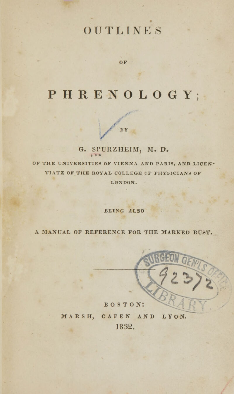 OUTLINES PHRENOLOGY; G. SPURZHEIM, M. I>. OF THE UNIVERSITIES OF VIENNA AND PARIS, AND LICEN- TIATE OF THE ROYAL COLLEGE OF PHYSICIANS OF LONDON. BEING ALSO A MANUAL OF REFERENCE FOR THE MARKED BUST. boston: marsh, cafen and lyon. 1832.