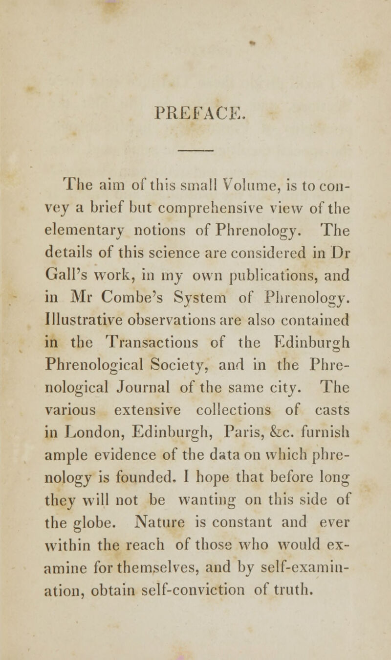 PREFACE. The aim of this small Volume, is to con- vey a brief but comprehensive view of the elementary notions of Phrenology. The details of this science are considered in Dr Gall's work, in my own publications, and in Mr Combe's System of Phrenology. Illustrative observations are also contained in the Transactions of the Edinburgh Phrenological Society, and in the Phre- nological Journal of the same city. The various extensive collections of casts in London, Edinburgh, Paris, &c. furnish ample evidence of the data on which phre- nology is founded. I hope that before long they will not be wanting on this side of the globe. Nature is constant and ever within the reach of those who would ex- amine for themselves, and by self-examin- ation, obtain self-conviction of truth.