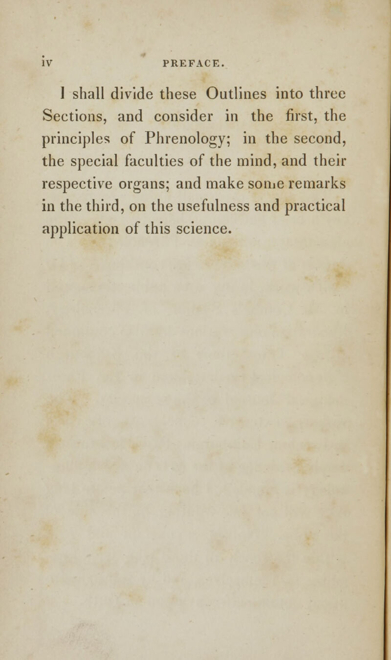 I shall divide these Outlines into three Sections, and consider in the first, the principles of Phrenology; in the second, the special faculties of the mind, and their respective organs; and make some remarks in the third, on the usefulness and practical application of this science.