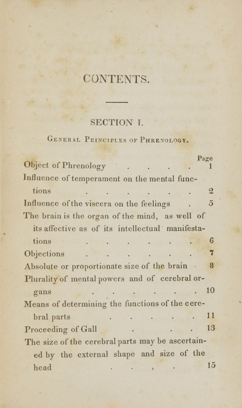 CONTENTS. SECTION I. General Principles of Phrenology. Page Object of Phrenology .... 1 Influence of temperament on the mental func- tions ...... 2 Influence of the viscera on the feelings . 5 The brain is the organ of the mind, as well of its affective as of its intellectual manifesta- tions ...... 6 Objections ...... 7 Absolute or proportionate size of the brain 8 Plurality of mental powers and of cerebral or- gans 10 Means of determining the functions of the cere- bral parts . . . . .11 Proceeding of Gall . . . 13 The size of the cerebral parts may be ascertain- ed by the external shape and size of the head . ^