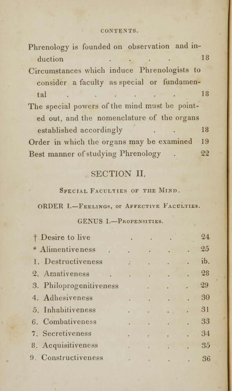 Phrenology is founded on observation and in- duction .... 18 Circumstances which induce Phrenologists to consider a faculty as special or fundamen- tal . 18 The special powers of the mind must be point- ed out, and the nomenclature of the organs established accordingly . . 18 Order in which the organs may be examined 19 Best manner of studying Phrenology . 22 SECTION II, Special Faculties of the Mind. ORDER I.—Feelings, or Affective Faculties. GENUS I.—Propensities. f Desire to live 24 * Alimentiveness . 25 1. Destructiveness . ib. 2. Amativeness . 28 3. Philoprogenitiveness . 29 4. Adhesiveness . 30 5. Inhabitiveness . 31 6. Combaliveness . 33 7. Secretiveness . 34 8. Acquisitiveness . 35 9. Constructiveness . 36