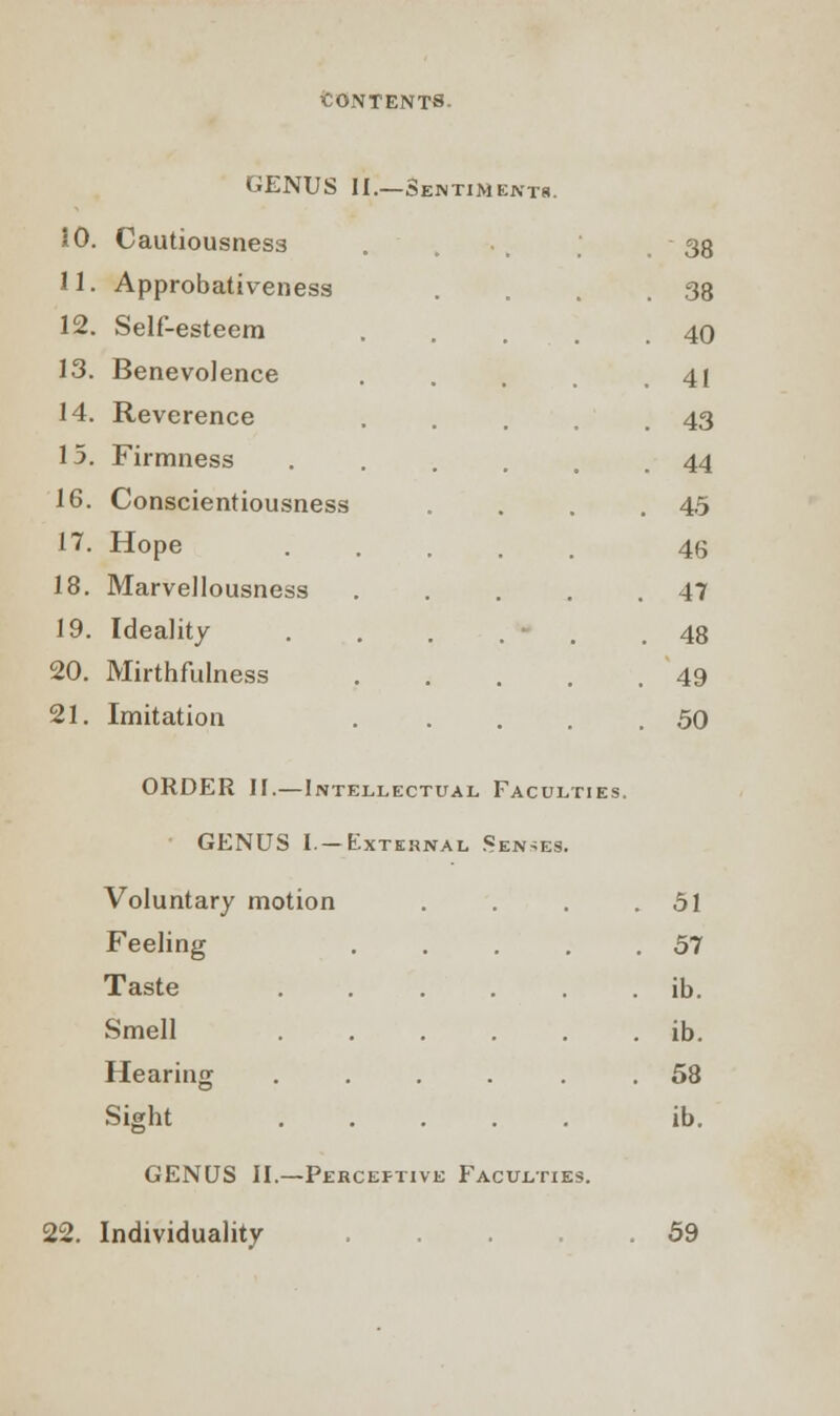 GENUS II.—Sentiments. 10. Cautiousness . 38 11. Approbativeness . 38 12. Self-esteem .... . 40 13. Benevolence . 41 14. Reverence . 43 15. Firmness . 44 16. Conscientiousness 45 17. Hope 46 18. Marvellousness .... 47 19. Ideality ... . 48 20. Mirthfulness .... 49 21. Imitation .... 50 ORDER II.—Intellectual Faculties. GENUS 1.—External Senses. Voluntary motion . 51 Feeling . 57 Taste ib. Smell ...... ib. Hearing ...... 58 Sight ib. GENUS II.—Perceptive Faculties. 22. Individuality . 59
