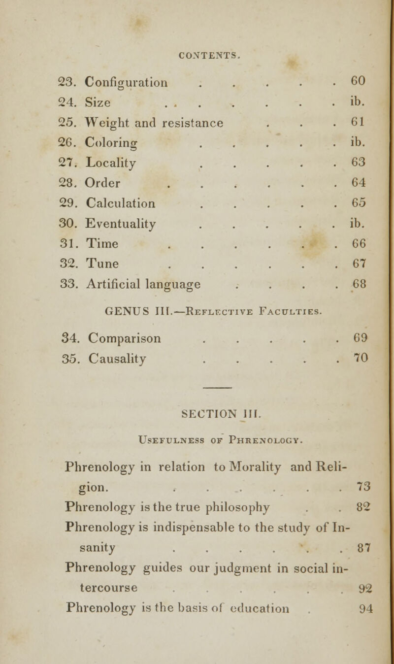 23. Configuration .... . 60 24. Size . ib. 25. Weight and resistance . 61 26. Coloring .... . ib. 27. Locality .... . 63 28. Order . 64 29. Calculation .... . 65 30. Eventuality .... . ib. 31. Time . 66 32. Tune . 67 33. Artificial language . 68 GENUS III.—Reflective Faculties 34. Comparison .... . 69 35. Causality .... . 70 SECTION III Usefulness of Phrenology. Phrenology in relation to Morality and Reli- gion. ...... 73 Phrenology is the true philosophy . 82 Phrenology is indispensable to the study of In- sanity ...... 87 Phrenology guides our judgment in social in- tercourse .... 92 Phrenology is the basis of education . 94