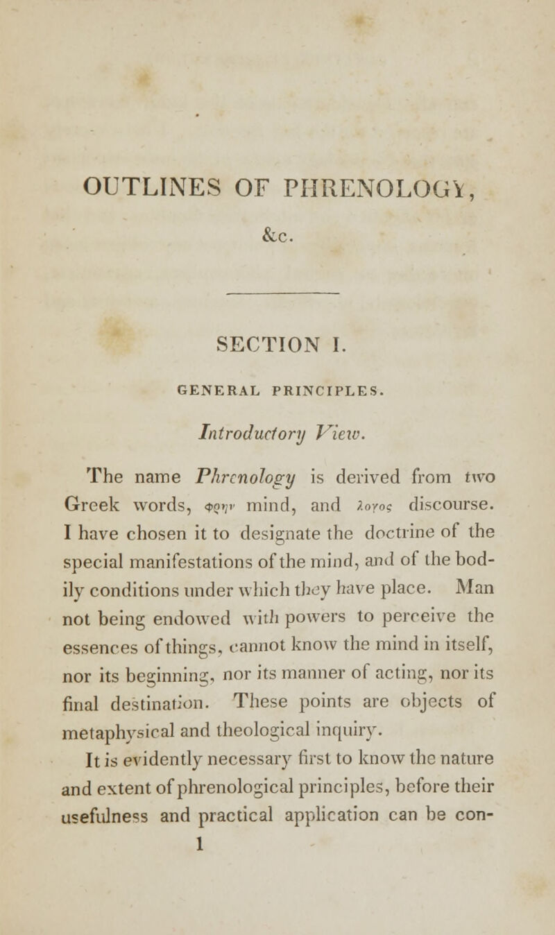 OUTLINES OF PHRENOLOGY, &c. SECTION I. GENERAL PRINCIPLES. Introduclory View. The name Phrenology is derived from two Greek words, Qgyv mind, and loyo? discourse. I have chosen it to designate the doctrine of the special manifestations of the mind, and of the bod- ily conditions under which they have place. Man not being endowed with powers to perceive the essences of things, cannot know the mind in itself, nor its beginning, nor its manner of acting, nor its final destination. These points are objects of metaphysical and theological inquiry. It is evidently necessary first to know the nature and extent of phrenological principles, before their usefulness and practical application can be con-