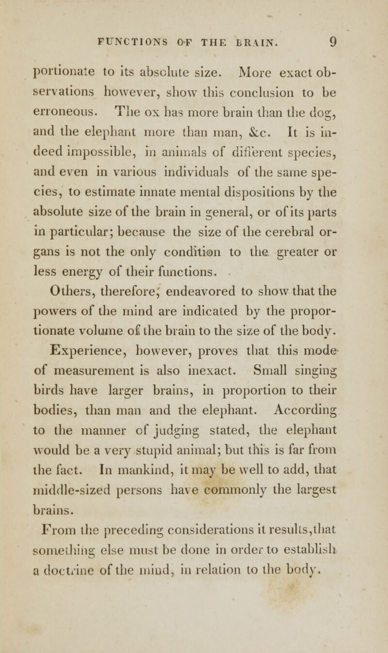 portionate to its absolute size. More exact ob- servations however, show this conclusion to be erroneous. The ox has more brain than the dog, and the elephant more than man, &c. It is in- deed impossible, in animals of different species, and even in various individuals of the same spe- cies, to estimate innate mental dispositions by the absolute size of the brain in general, or of its parts in particular; because the size of the cerebral or- gans is not the only condition to the. greater or less energy of their functions. Others, therefore,' endeavored to show that the powers of the mind are indicated by the propor- tionate volume of the brain to the size of the body. Experience, however, proves that this mode of measurement is also inexact. Small singing birds have larger brains, in proportion to their bodies, than man and the elephant. According to the manner of judging stated, the elephant would be a very stupid animal; but this is far from the fact. In mankind, it may be well to add, that middle-sized persons have commonly the largest brains. From the preceding considerations it results,that something else must be done in order to establish a doctrine of the mind, in relation to the body.