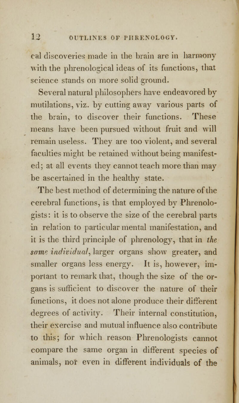 cal discoveries made in the brain are in harmony with the phrenological ideas of its functions, that science stands on more solid ground. Several natural philosophers have endeavored by mutilations, viz. by cutting away various parts of the brain, to discover their functions. These means have been pursued without fruit and will remain useless. They are too violent, and several faculties might be retained without being manifest- ed; at all events they cannot teach more than may be ascertained in the healthy state. The best method of determining the nature of the cerebral functions, is that employed by Phrenolo- gists: it is to observe the size of the cerebral parts in relation to particular mental manifestation, and it is the third principle of phrenology, that in the same individual, larger organs show greater, and smaller organs less energy. It is, however, im- portant to remark that, though the size of the or- gans is sufficient to discover the nature of their functions, it does not alone produce their different degrees of activity. Their internal constitution, their exercise and mutual influence also contribute to this; for which reason Phrenologists cannot compare the same organ in different species of animals, nor even in different individuals of the