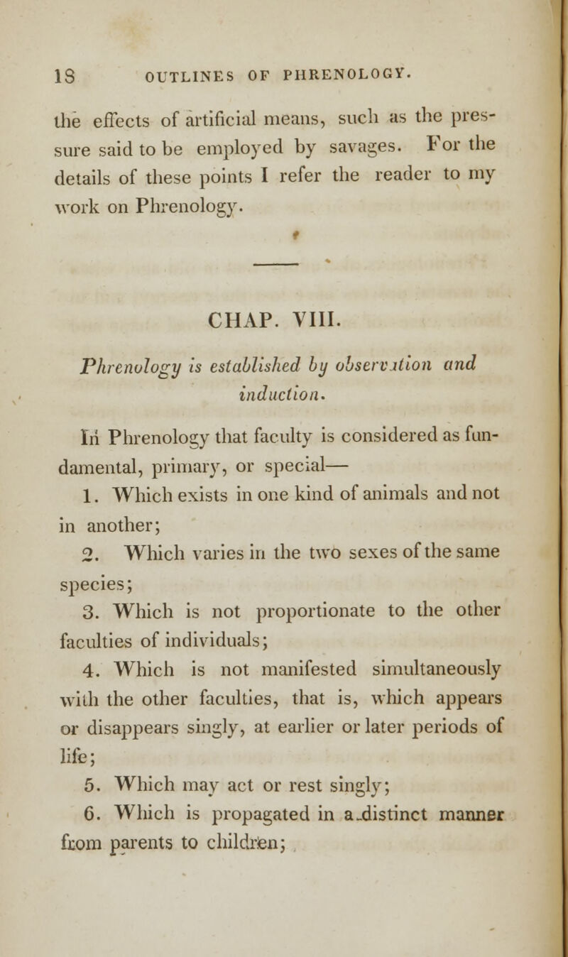 the effects of artificial means, such as the pres- sure said to be employed by savages. For the details of these points I refer the reader to my work on Phrenology. t CHAP. VIII. Phrenology is established by observation and induction. Iii Phrenology that faculty is considered as fun- damental, primary, or special— 1. Which exists in one kind of animals and not in another; 2. Which varies in the two sexes of the same species; 3. Which is not proportionate to the other faculties of individuals; 4. Which is not manifested simultaneously with the other faculties, that is, which appears or disappears singly, at earlier or later periods of life; 5. Which may act or rest singly; 6. Which is propagated in a_distinct manner fxom parents to children;