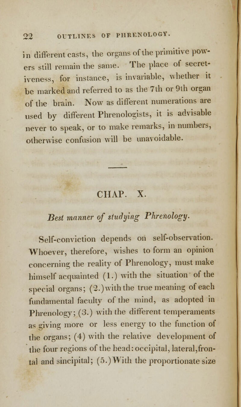 in different casts, the organs of the primitive pow- ers still remain the same. The place of secret- iveness, for instance, is invariable, whether it be marked and referred to as the 7ih or 9th organ of the brain. Now as different numerations are used by different Phrenologists, it is advisable never to speak, or to make remarks, in numbers, otherwise confusion will be unavoidable. CHAP. X. Best manner of studying Phrenology. Self-conviction depends on self-observation. Whoever, therefore, wishes to form an opinion concerning the reality of Phrenology, must make himself acquainted (1.) with the situation of the special organs; (2.)withthe true meaning of each fundamental faculty of the mind, as adopted in Phrenology; (3.) with the different temperaments as giving more or less energy to the function of the organs; (4) with the relative development of the four regions of the head: occipital, lateral,fron- tal and sincipital; (5.) With the proportionate size
