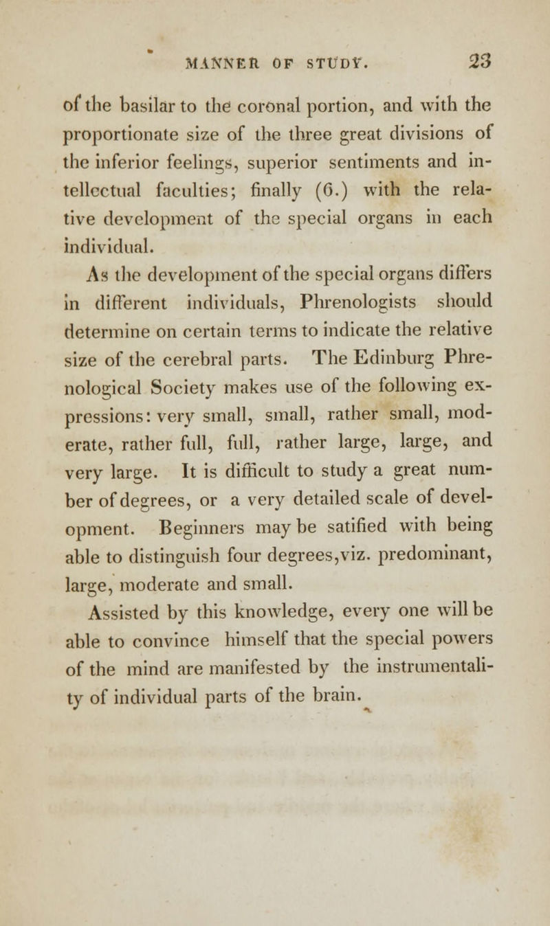 of the basilar to the coronal portion, and with the proportionate size of the three great divisions of the inferior feelings, superior sentiments and in- tellectual faculties; finally (0.) with the rela- tive development of the special organs in each individual. As the development of the special organs differs in different individuals, Phrenologists should determine on certain terms to indicate the relative size of the cerebral parts. The Edinburg Phre- nological Society makes use of the following ex- pressions: very small, small, rather small, mod- erate, rather full, full, rather large, large, and very large. It is difficult to study a great num- ber of degrees, or a very detailed scale of devel- opment. Beginners maybe satified with being able to distinguish four degrees,viz. predominant, large, moderate and small. Assisted by this knowledge, every one will be able to convince himself that the special powers of the mind are manifested by the instrumentali- ty of individual parts of the brain.