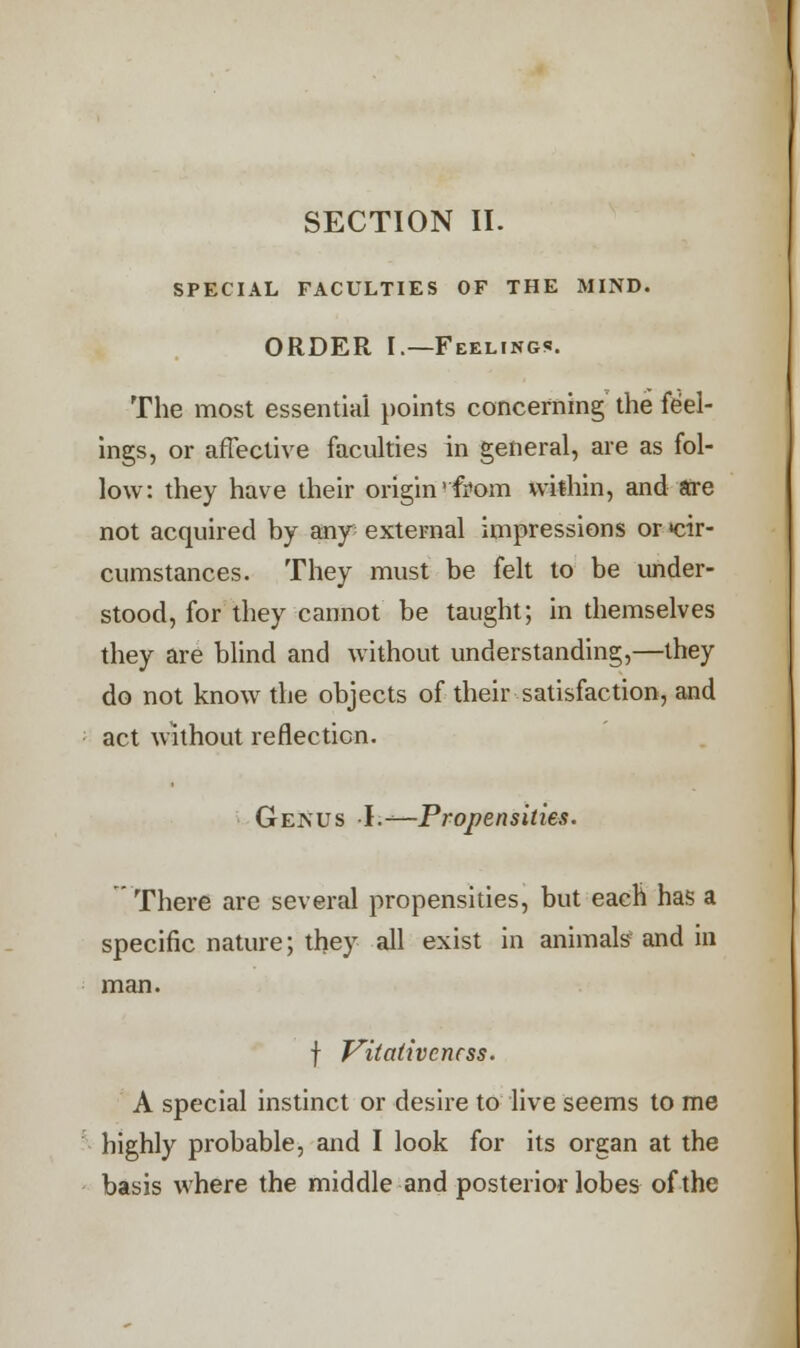SECTION II. SPECIAL FACULTIES OF THE MIND. ORDER I.—Feelings. The most essential points concerning the feel- ings, or affective faculties in general, are as fol- low: they have their origin ''from within, and are not acquired by any external impressions or •cir- cumstances. They must be felt to be under- stood, for they cannot be taught; in themselves they are blind and without understanding,—they do not know the objects of their satisfaction, and act without reflection. Genus -I.—-Propensities. There are several propensities, but each has a specific nature; they all exist in animals and in man. f Vitativcncss. A special instinct or desire to live seems to me highly probable, and I look for its organ at the basis where the middle and posterior lobes of the