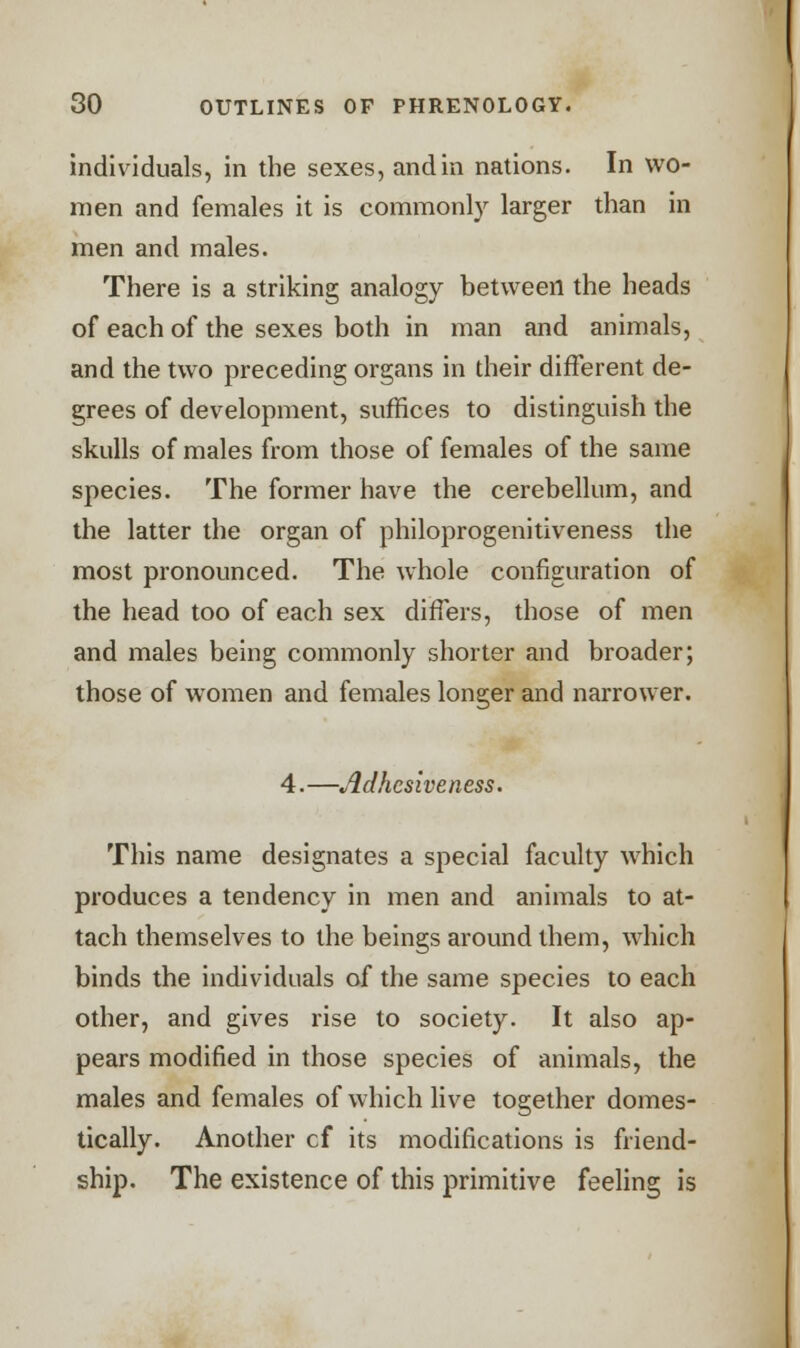 individuals, in the sexes, and in nations. In wo- men and females it is commonly larger than in men and males. There is a striking analogy between the heads of each of the sexes both in man and animals, and the two preceding organs in their different de- grees of development, suffices to distinguish the skulls of males from those of females of the same species. The former have the cerebellum, and the latter the organ of philoprogenitiveness the most pronounced. The whole configuration of the head too of each sex differs, those of men and males being commonly shorter and broader; those of women and females longer and narrower. 4. —Adhesiveness. This name designates a special faculty which produces a tendency in men and animals to at- tach themselves to the beings around them, which binds the individuals of the same species to each other, and gives rise to society. It also ap- pears modified in those species of animals, the males and females of which live together domes- tically. Another cf its modifications is friend- ship. The existence of this primitive feeling is