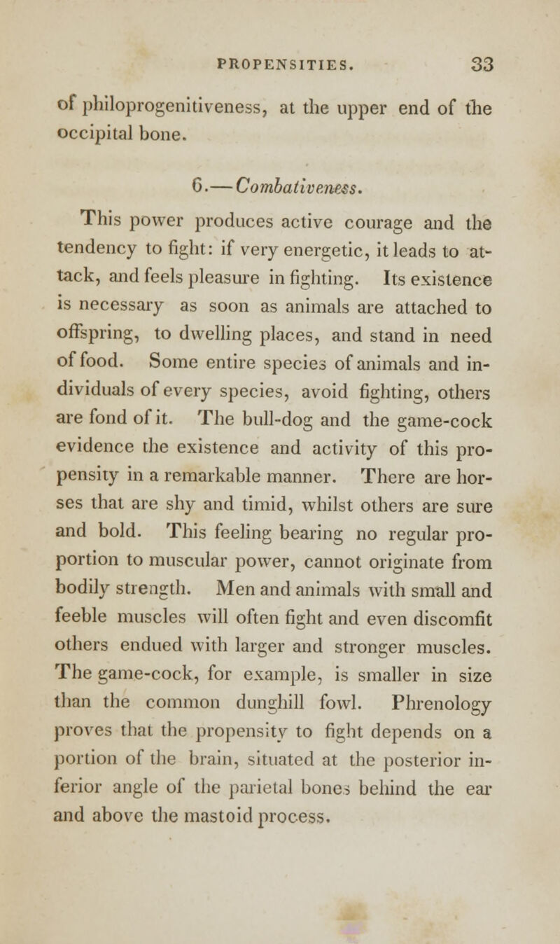 of philoprogenitiveness, at the upper end of the occipital bone. 6.— Combativeness. This power produces active courage and the tendency to fight: if very energetic, it leads to at- tack, and feels pleasure in fighting. Its existence is necessary as soon as animals are attached to offspring, to dwelling places, and stand in need of food. Some entire species of animals and in- dividuals of every species, avoid fighting, others are fond of it. The bull-dog and the game-cock evidence the existence and activity of this pro- pensity in a remarkable manner. There are hor- ses that are shy and timid, whilst others are sure and bold. This feeling bearing no regular pro- portion to muscular power, cannot originate from bodily strength. Men and animals with small and feeble muscles will often fight and even discomfit others endued with larger and stronger muscles. The game-cock, for example, is smaller in size than the common dunghill fowl. Phrenology proves thai the propensity to fight depends on a portion of the brain, situated at the posterior in- ferior angle of the parietal bones behind the ear and above the mastoid process.