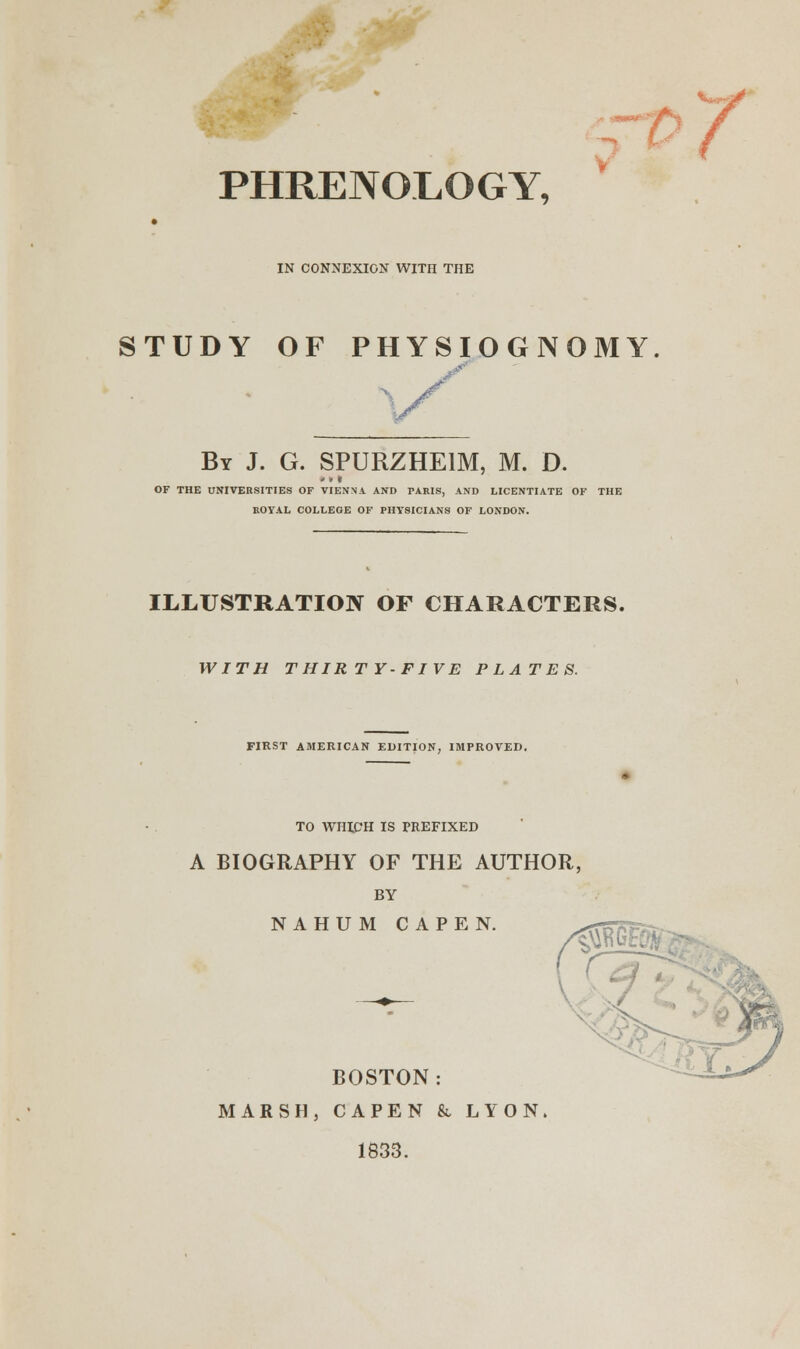 PHRENOLOGY, IN CONNEXION WITH THE STUDY OF PHYSIOGNOMY •y By J. G. SPURZHE1M, M. D. OF THE UNIVERSITIES OF VIENNA AND PARIS, AND LICENTIATE OF THE ROYAL COLLEGE OF PHYSICIANS OF LONDON. ILLUSTRATION OF CHARACTERS, WITH THIRTY-FIVE PLATES. FIRST AMERICAN EDITION, IMPROVED. TO WHICH IS PREFIXED A BIOGRAPHY OF THE AUTHOR, BY NAHUM CAPEN. BOSTON: MARSH, CAPEN & LYON. 1833.