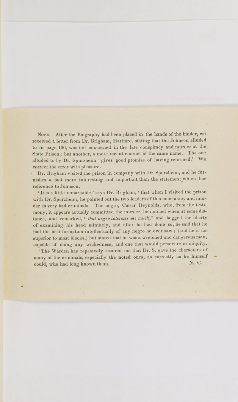 received a letter from Dr. Brigham, Hartford, stating that the Johnson alluded to in page 10(3, was not concerned in the late conspiracy and murder at the State Prison ; but another, a more recent convict of the same name. The one alluded to by Dr. Spurzheim ' gives good promise of having reformed.' We correct the error with pleasure. Dr. Brigham visited the prison in company with Dr. Spurzheim, and he fur- nishes a fact more interesting and important than the statementwhich has reference to Johnson. ' It is a little remarkable,' says Dr. Brigham,' that when I visited the prison with Dr. Spurzheim, he pointed out the two leaders of this conspiracy and mur- der as very bad criminals. The negro, Caesar Reynolds, who, from the testi- mony, it appears actually committed the murder, he noticed when at some dis- tance, and remarked,  that negro interests me much and begged the liberty of examining his head minutely, and after he had done so, he said that he had the best formation intellectually of any negro he ever saw ; (and he is far superior to most blacks,) but stated that he was a wretched and dangerous man, capable of doing any wickedness, and one that would persevere in iniquity. ' The Warden has repeatedly assured me that Dr. S. gave the characters of many of the criminals, especially the noted ones, as correctly as he himself could, who had long known them.' ™. C.