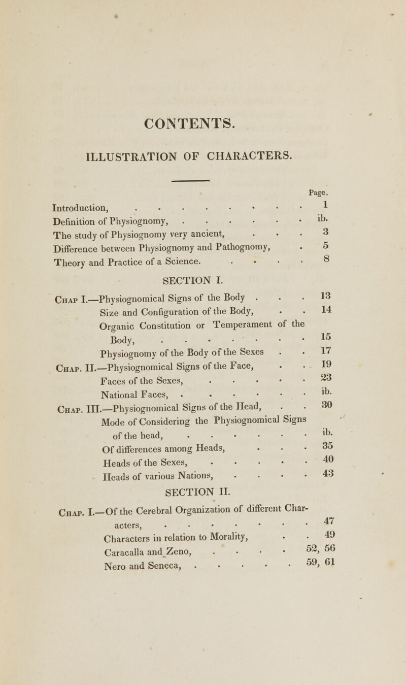 CONTENTS. ILLUSTRATION OF CHARACTERS. Page. 1 ib. 3 5 8 Introduction, • Definition of Physiognomy, The study of Physiognomy very ancient, Difference between Physiognomy and Pathognomy, Theory and Practice of a Science. SECTION I. Chap I.—Physiognomical Signs of the Body . Size and Configuration of the Body, Organic Constitution or Temperament of the Body, Physiognomy of the Body of the Sexes Chap. II.—Physiognomical Signs of the Face, Faces of the Sexes, .... National Faces, . . Chap. III.—Physiognomical Signs of the Head, Mode of Considering the Physiognomical Sign of the head, Of differences among Heads, Heads of the Sexes, .... Heads of various Nations, SECTION II. Chap. I.—Of the Cerebral Organization of different Char acters, Characters in relation to Morality, • . 49 Caracalla andZeno, . ■ • • 52, 56 Nero and Seneca, 59, 61 13 14 15 17 19 23 ib. 30 ib. 35 40 43 47