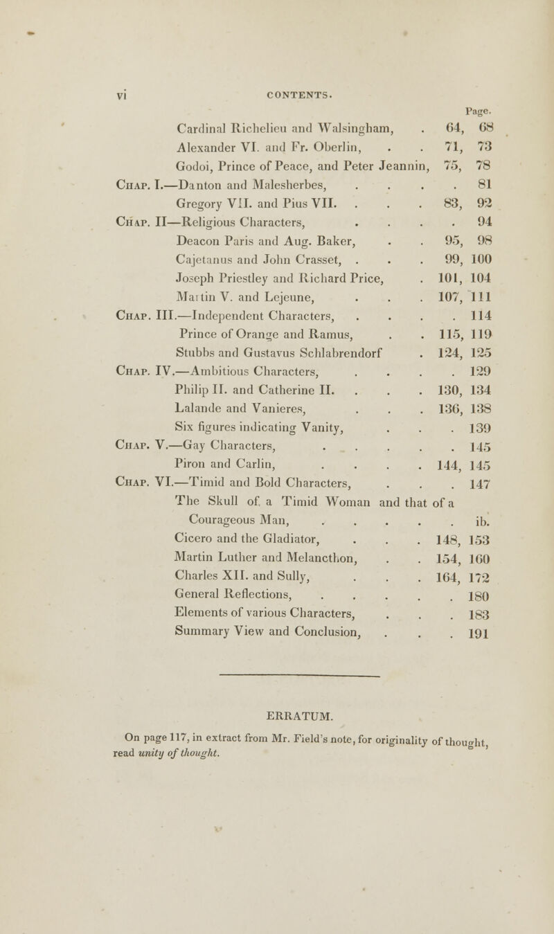 Cardinal Richelieu and WaJsingham, Alexander VI. and Fr. Oberlin, Godoi, Prince of Peace, and Peter Jeanni Chap. I.—Danton and Malesherbes, Gregory VII. and Pius VII. Chap. II—Religious Characters, Deacon Paris and Aug. Baker, Cajetanus and John Crasset, . Joseph Priestley and Richard Price, Mai tin V. and Lejeune, Chap. III.—Independent Characters, Prince of Orange and Ramus, Stubbs and Gustavus Schlahrendorf Chap. IV.—Ambitious Characters, Philip II. and Catherine II. Lalandc and Vanieres, Six figures indicating Vanity, Chap. V.—Gay Characters, Piron and Carlin, Chap. VI.—Timid and Bold Characters, The Skull of. a Timid Woman and that Courageous Man, Cicero and the Gladiator, Martin Luther and Melancthon Charles XII. and Sully, General Reflections, Elements of various Characters Summary View and Conclusion, Page. 04, 68 71, 73 75, 78 81 83, 92 94 95, 98 99, 100 101, 104 107, 111 114 115, 119 124, 125 129 130, 134 136, 138 139 145 144, 145 147 of a ih. 148, 153 154, 160 164, 172 180 183 191 ERRATUM. On page 117, in extract from Mr. Field's note, for originality of thought read unity of thought.